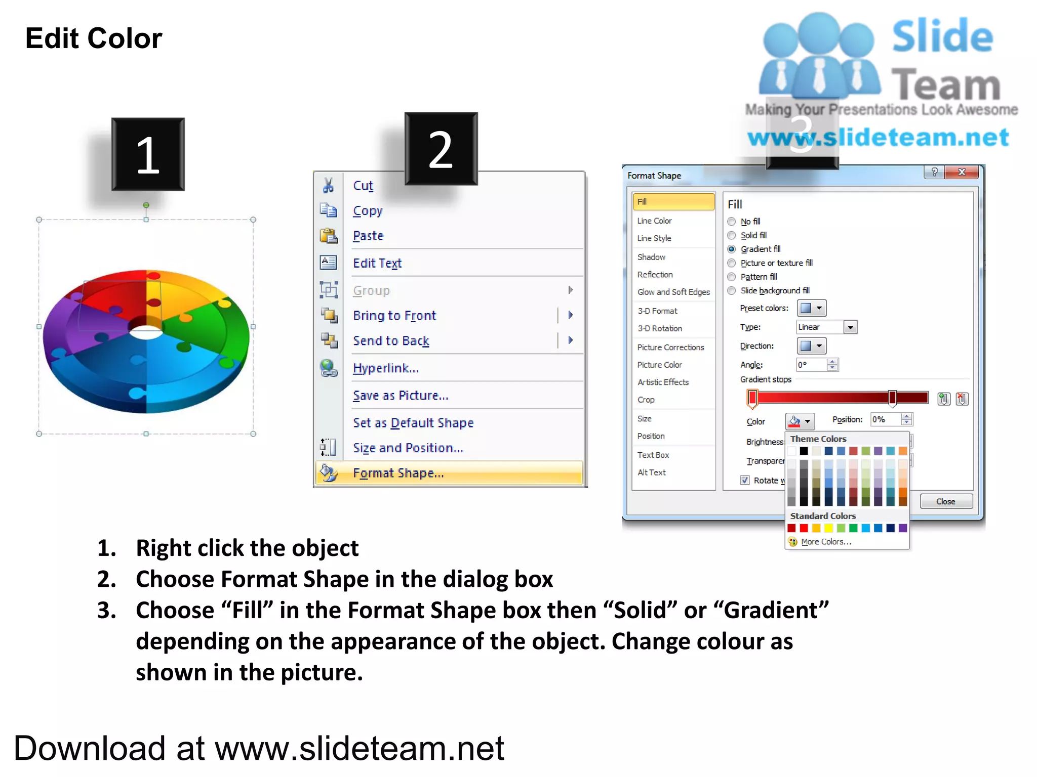 Edit Color



        1                          2                                3




     1. Right click the object
     2. Choose Format Shape in the dialog box
     3. Choose “Fill” in the Format Shape box then “Solid” or “Gradient”
        depending on the appearance of the object. Change colour as
        shown in the picture.


Download at www.slideteam.net
 