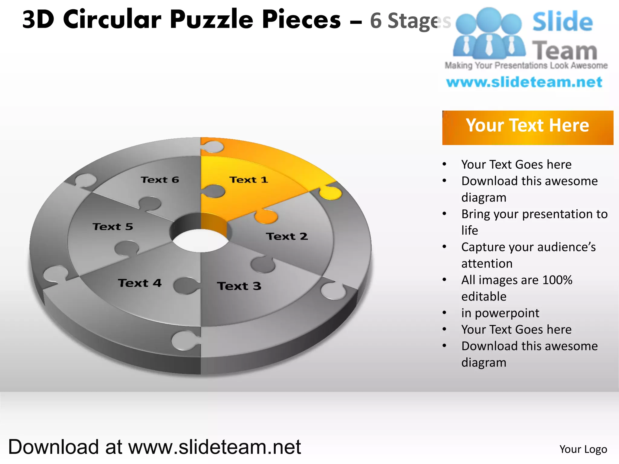 3D Circular Puzzle Pieces – 6 Stages


                                        Your Text Here
                                    •   Your Text Goes here
                                    •   Download this awesome
                                        diagram
                                    •   Bring your presentation to
                                        life
                                    •   Capture your audience’s
                                        attention
                                    •   All images are 100%
                                        editable
                                    •   in powerpoint
                                    •   Your Text Goes here
                                    •   Download this awesome
                                        diagram




Download at www.slideteam.net                            Your Logo
 