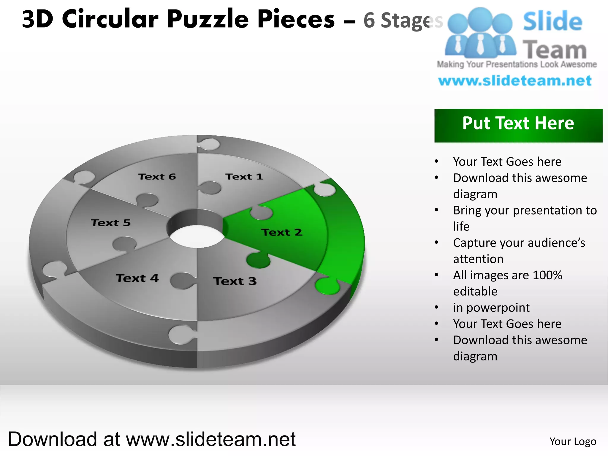 3D Circular Puzzle Pieces – 6 Stages


                                         Put Text Here
                                    •   Your Text Goes here
                                    •   Download this awesome
                                        diagram
                                    •   Bring your presentation to
                                        life
                                    •   Capture your audience’s
                                        attention
                                    •   All images are 100%
                                        editable
                                    •   in powerpoint
                                    •   Your Text Goes here
                                    •   Download this awesome
                                        diagram




Download at www.slideteam.net                            Your Logo
 