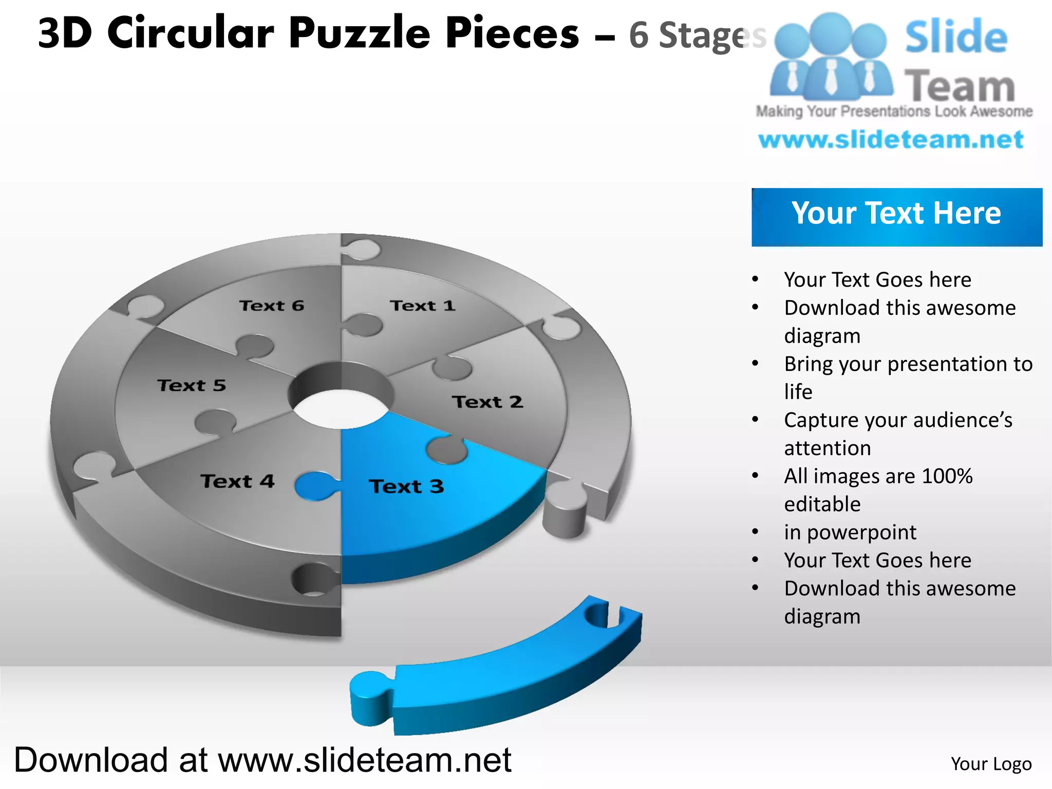 3D Circular Puzzle Pieces – 6 Stages


                                        Your Text Here
                                    •   Your Text Goes here
                                    •   Download this awesome
                                        diagram
                                    •   Bring your presentation to
                                        life
                                    •   Capture your audience’s
                                        attention
                                    •   All images are 100%
                                        editable
                                    •   in powerpoint
                                    •   Your Text Goes here
                                    •   Download this awesome
                                        diagram




Download at www.slideteam.net                            Your Logo
 