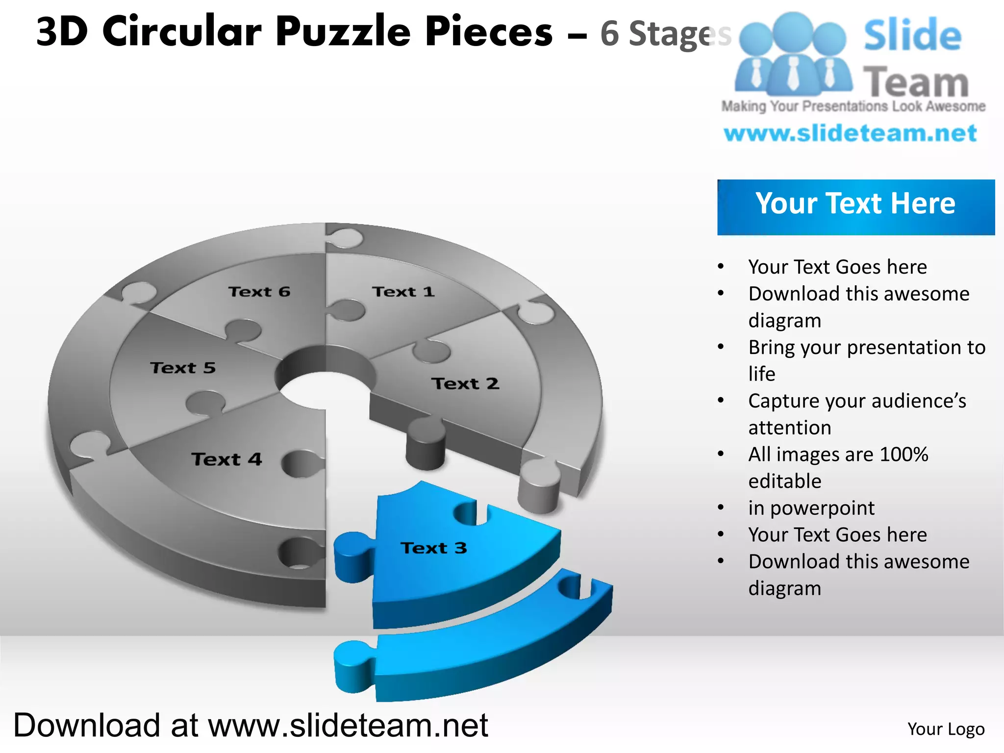 3D Circular Puzzle Pieces – 6 Stages


                                        Your Text Here
                                    •   Your Text Goes here
                                    •   Download this awesome
                                        diagram
                                    •   Bring your presentation to
                                        life
                                    •   Capture your audience’s
                                        attention
                                    •   All images are 100%
                                        editable
                                    •   in powerpoint
                                    •   Your Text Goes here
                                    •   Download this awesome
                                        diagram




Download at www.slideteam.net                            Your Logo
 