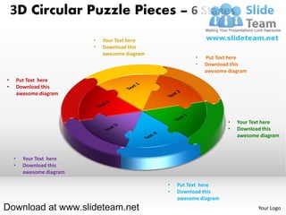 3D Circular Puzzle Pieces – 6 Stages
                            •   Your Text here
                            •   Download this
                                awesome diagram
                                                            •   Put Text here
                                                            •   Download this
                                                                awesome diagram
•       Put Text here
•       Download this
        awesome diagram




                                                                        •   Your Text here
                                                                        •   Download this
                                                                            awesome diagram



    •     Your Text here
    •     Download this
          awesome diagram

                                                  •   Put Text here
                                                  •   Download this
                                                      awesome diagram
Download at www.slideteam.net                                                      Your Logo
 