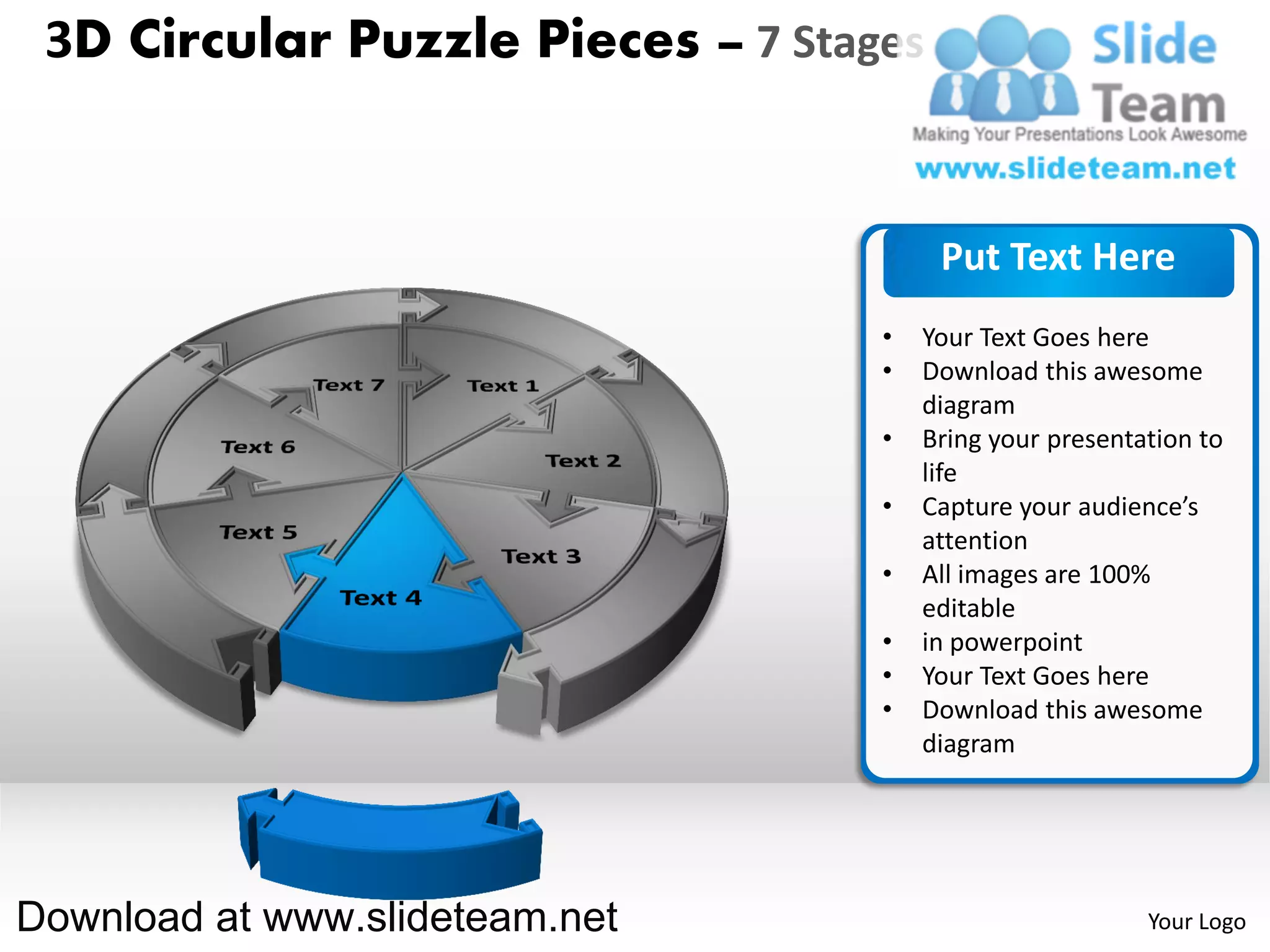 3D Circular Puzzle Pieces – 7 Stages


                                        Put Text Here
                                   •   Your Text Goes here
                                   •   Download this awesome
                                       diagram
                                   •   Bring your presentation to
                                       life
                                   •   Capture your audience’s
                                       attention
                                   •   All images are 100%
                                       editable
                                   •   in powerpoint
                                   •   Your Text Goes here
                                   •   Download this awesome
                                       diagram




Download at www.slideteam.net                             Your Logo
 