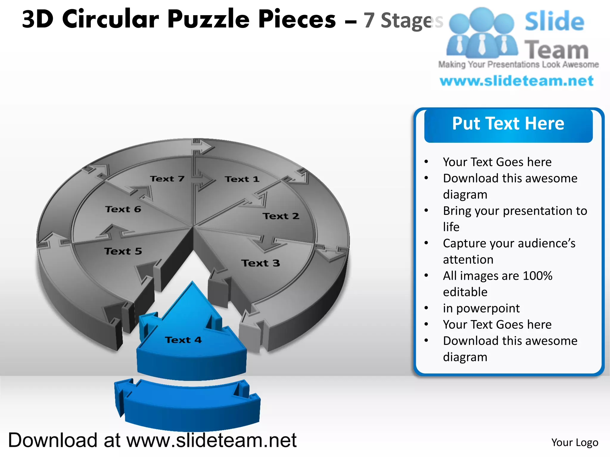 3D Circular Puzzle Pieces – 7 Stages


                                        Put Text Here
                                   •   Your Text Goes here
                                   •   Download this awesome
                                       diagram
                                   •   Bring your presentation to
                                       life
                                   •   Capture your audience’s
                                       attention
                                   •   All images are 100%
                                       editable
                                   •   in powerpoint
                                   •   Your Text Goes here
                                   •   Download this awesome
                                       diagram




Download at www.slideteam.net                             Your Logo
 