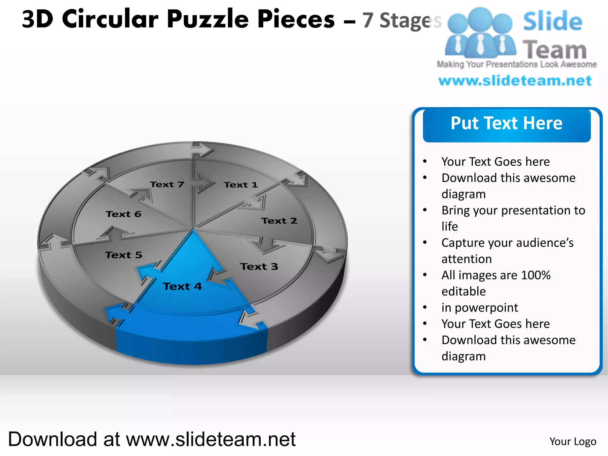 3D Circular Puzzle Pieces – 7 Stages


                                        Put Text Here
                                   •   Your Text Goes here
                                   •   Download this awesome
                                       diagram
                                   •   Bring your presentation to
                                       life
                                   •   Capture your audience’s
                                       attention
                                   •   All images are 100%
                                       editable
                                   •   in powerpoint
                                   •   Your Text Goes here
                                   •   Download this awesome
                                       diagram




Download at www.slideteam.net                             Your Logo
 