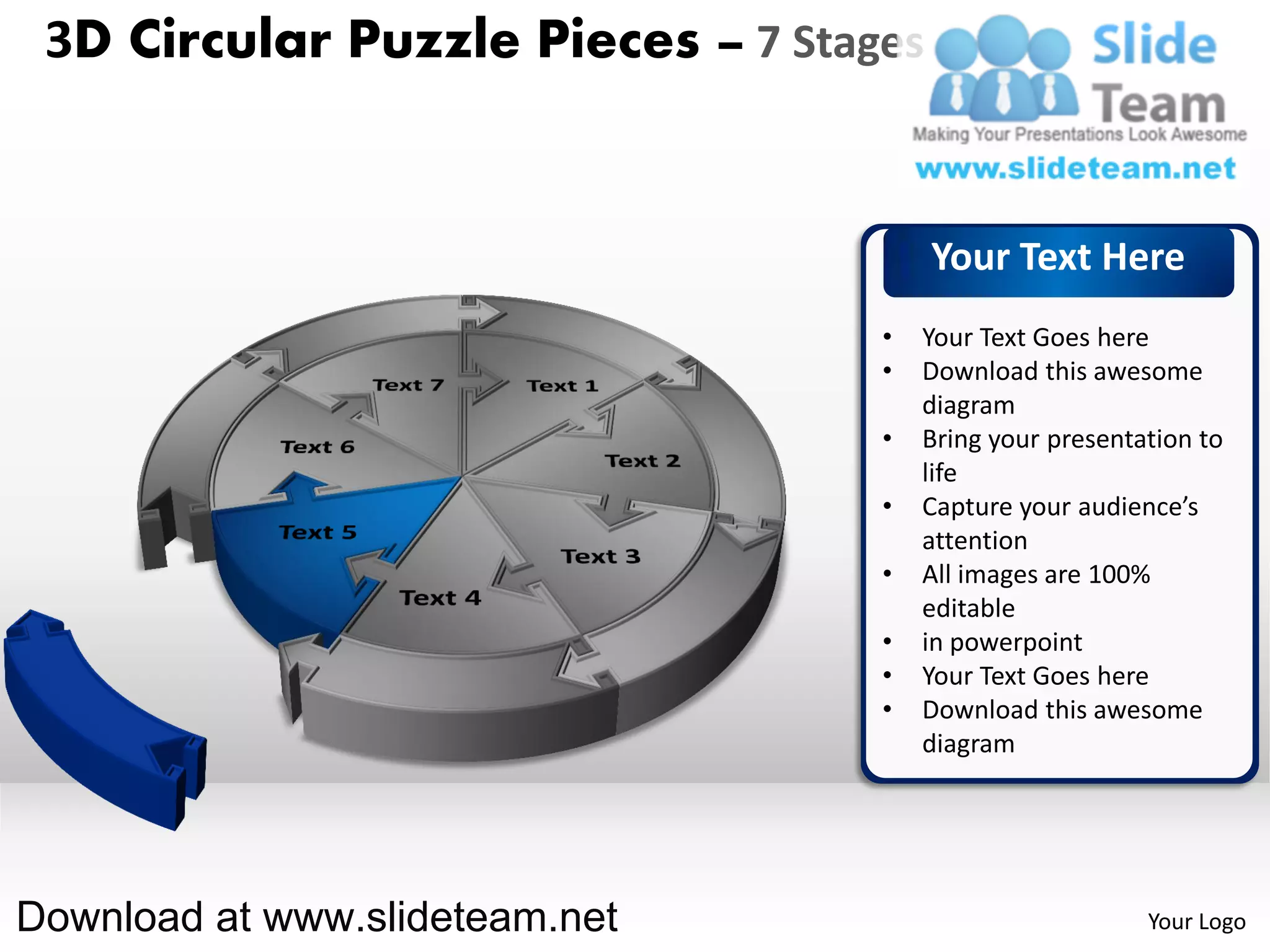 3D Circular Puzzle Pieces – 7 Stages


                                        Your Text Here
                                   •   Your Text Goes here
                                   •   Download this awesome
                                       diagram
                                   •   Bring your presentation to
                                       life
                                   •   Capture your audience’s
                                       attention
                                   •   All images are 100%
                                       editable
                                   •   in powerpoint
                                   •   Your Text Goes here
                                   •   Download this awesome
                                       diagram




Download at www.slideteam.net                             Your Logo
 