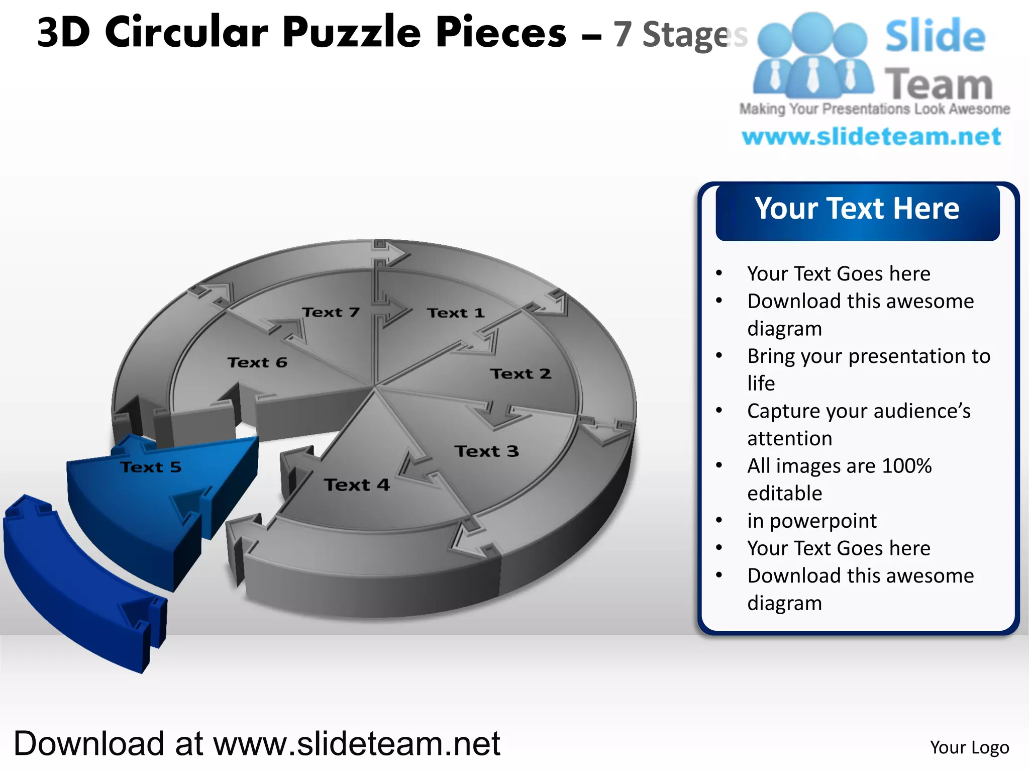 3D Circular Puzzle Pieces – 7 Stages


                                        Your Text Here
                                   •   Your Text Goes here
                                   •   Download this awesome
                                       diagram
                                   •   Bring your presentation to
                                       life
                                   •   Capture your audience’s
                                       attention
                                   •   All images are 100%
                                       editable
                                   •   in powerpoint
                                   •   Your Text Goes here
                                   •   Download this awesome
                                       diagram




Download at www.slideteam.net                             Your Logo
 