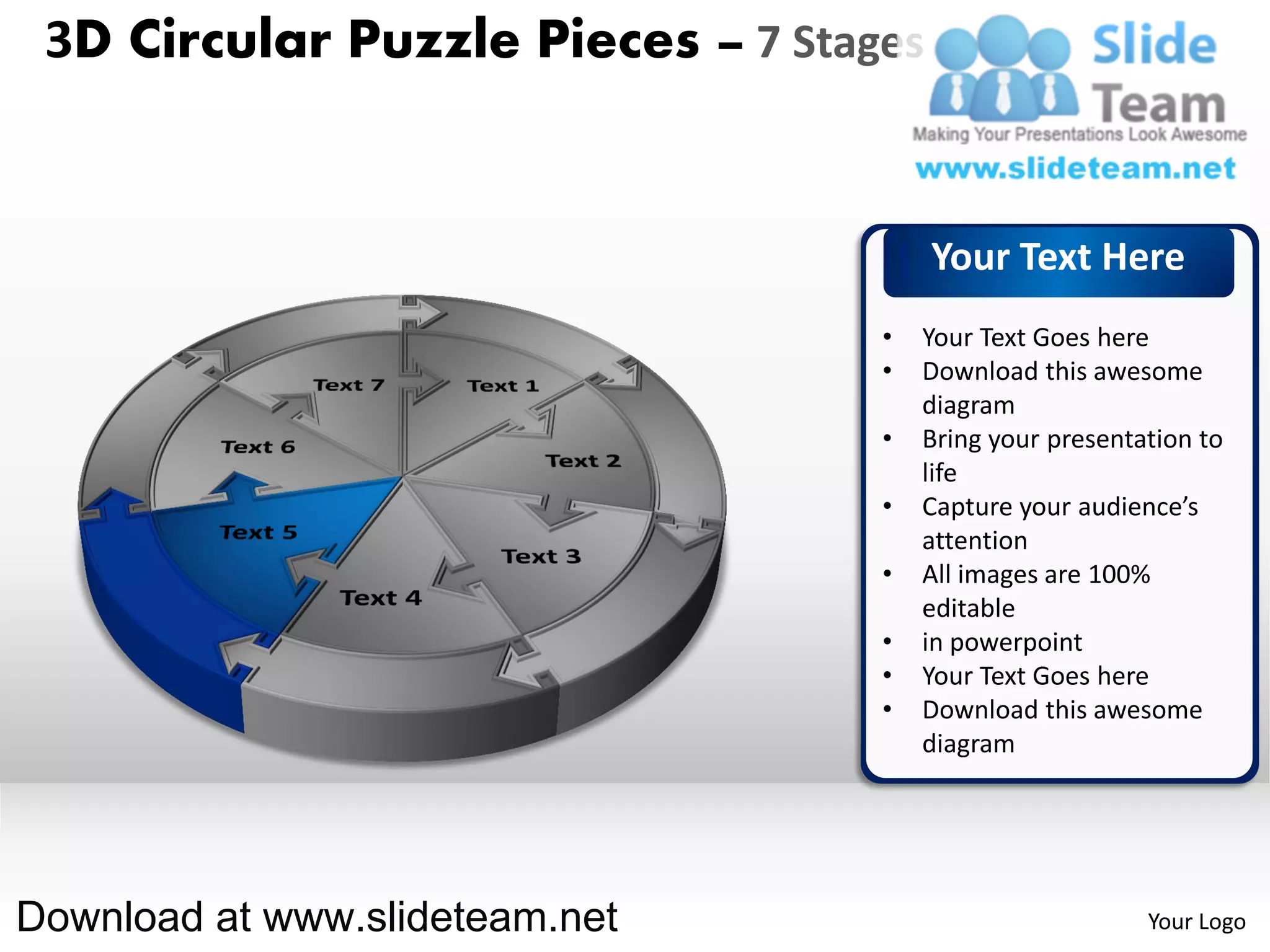 3D Circular Puzzle Pieces – 7 Stages


                                        Your Text Here
                                   •   Your Text Goes here
                                   •   Download this awesome
                                       diagram
                                   •   Bring your presentation to
                                       life
                                   •   Capture your audience’s
                                       attention
                                   •   All images are 100%
                                       editable
                                   •   in powerpoint
                                   •   Your Text Goes here
                                   •   Download this awesome
                                       diagram




Download at www.slideteam.net                             Your Logo
 