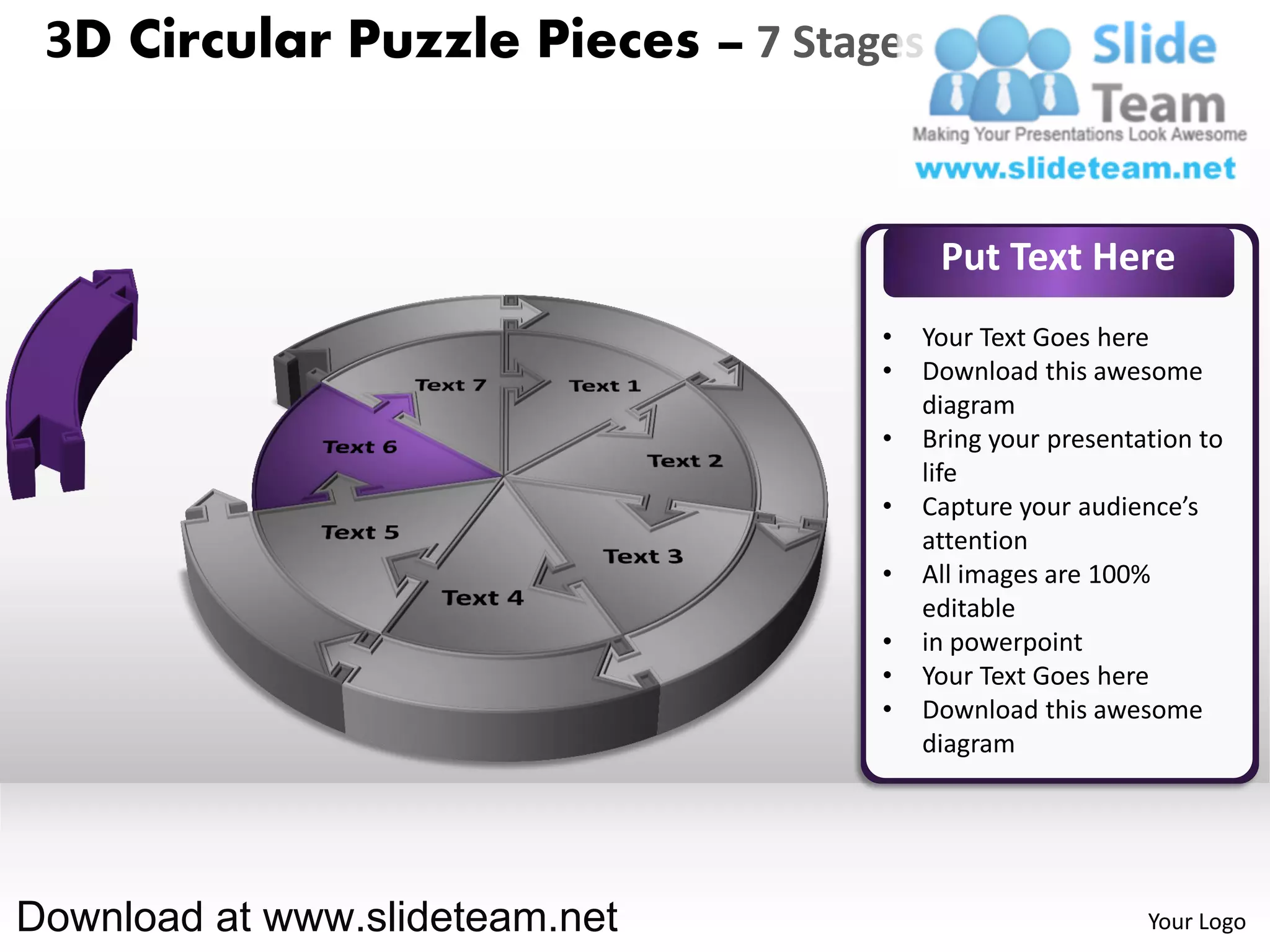 3D Circular Puzzle Pieces – 7 Stages


                                        Put Text Here
                                   •   Your Text Goes here
                                   •   Download this awesome
                                       diagram
                                   •   Bring your presentation to
                                       life
                                   •   Capture your audience’s
                                       attention
                                   •   All images are 100%
                                       editable
                                   •   in powerpoint
                                   •   Your Text Goes here
                                   •   Download this awesome
                                       diagram




Download at www.slideteam.net                             Your Logo
 