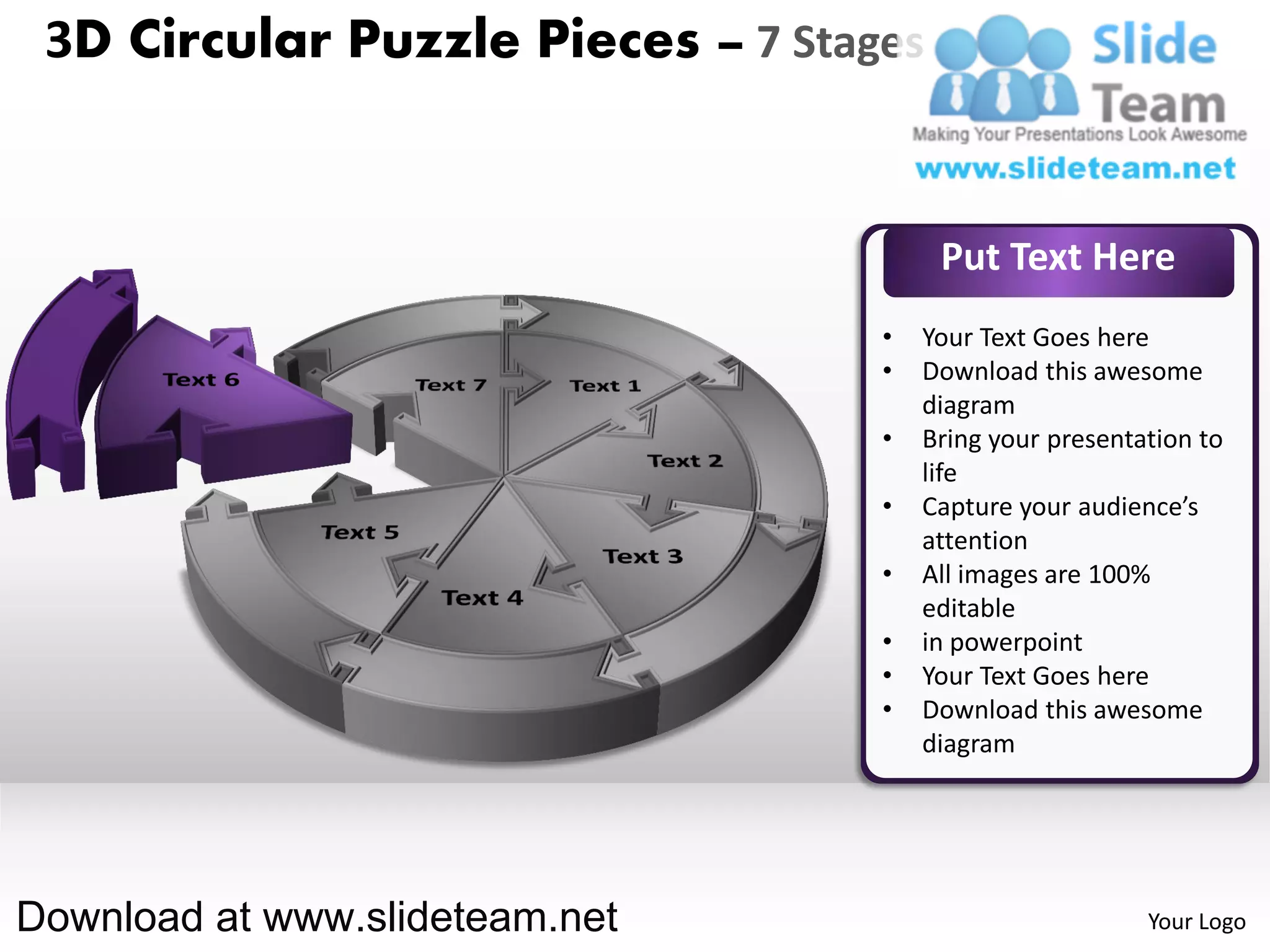 3D Circular Puzzle Pieces – 7 Stages


                                        Put Text Here
                                   •   Your Text Goes here
                                   •   Download this awesome
                                       diagram
                                   •   Bring your presentation to
                                       life
                                   •   Capture your audience’s
                                       attention
                                   •   All images are 100%
                                       editable
                                   •   in powerpoint
                                   •   Your Text Goes here
                                   •   Download this awesome
                                       diagram




Download at www.slideteam.net                             Your Logo
 