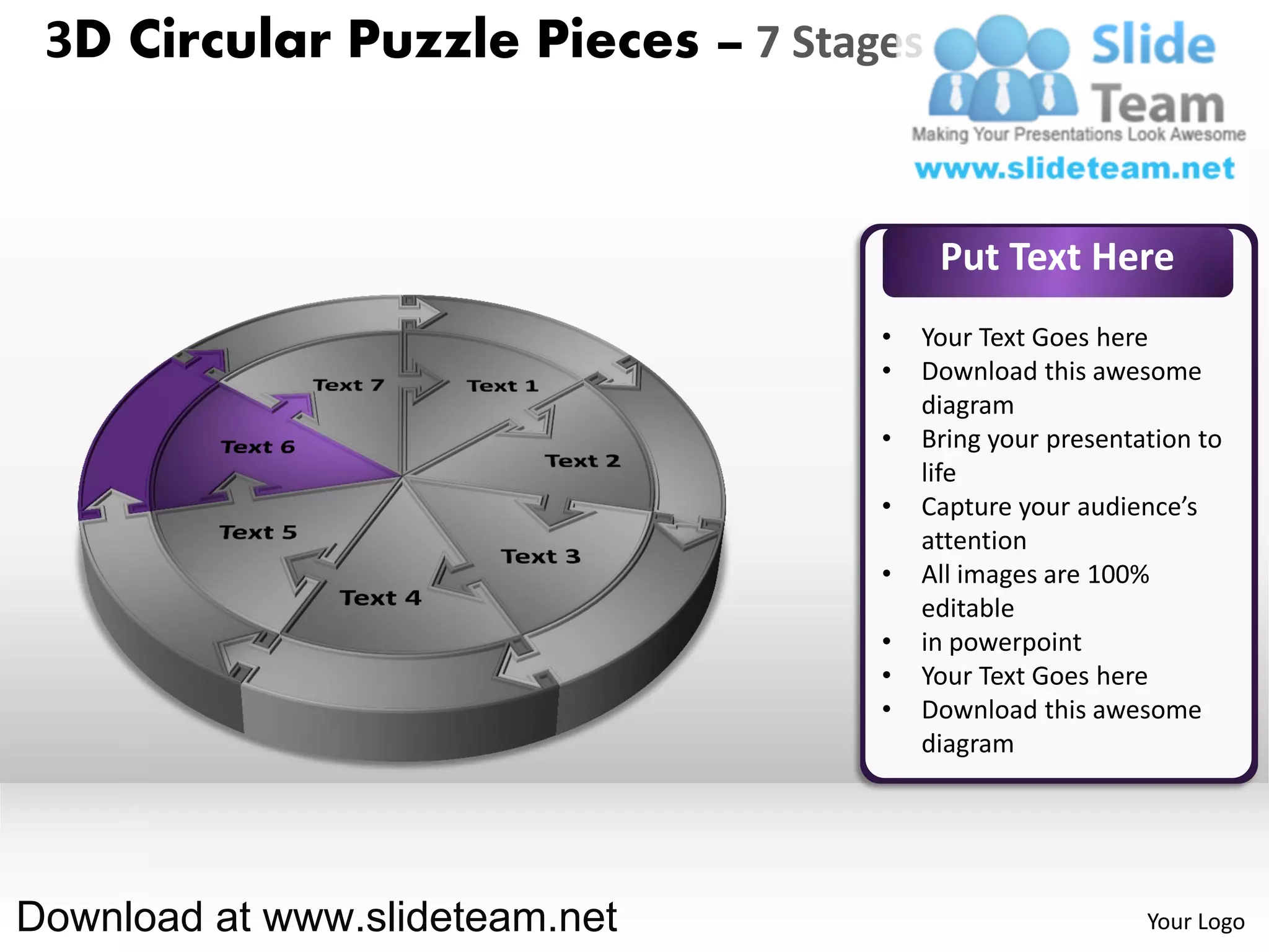 3D Circular Puzzle Pieces – 7 Stages


                                        Put Text Here
                                   •   Your Text Goes here
                                   •   Download this awesome
                                       diagram
                                   •   Bring your presentation to
                                       life
                                   •   Capture your audience’s
                                       attention
                                   •   All images are 100%
                                       editable
                                   •   in powerpoint
                                   •   Your Text Goes here
                                   •   Download this awesome
                                       diagram




Download at www.slideteam.net                             Your Logo
 