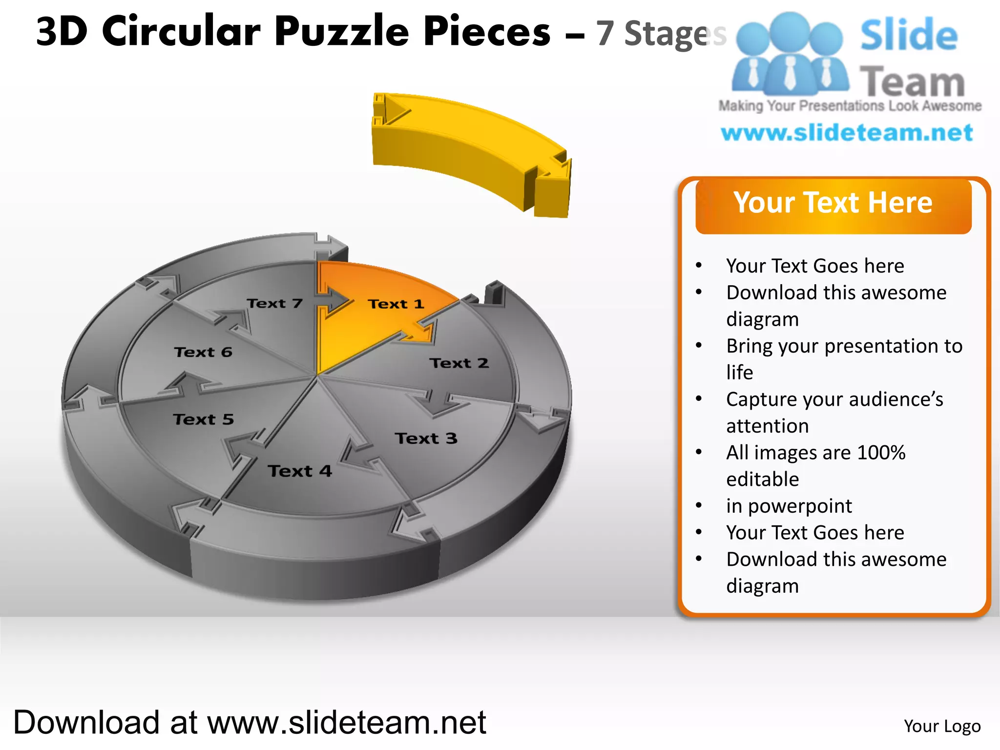 3D Circular Puzzle Pieces – 7 Stages


                                        Your Text Here
                                   •   Your Text Goes here
                                   •   Download this awesome
                                       diagram
                                   •   Bring your presentation to
                                       life
                                   •   Capture your audience’s
                                       attention
                                   •   All images are 100%
                                       editable
                                   •   in powerpoint
                                   •   Your Text Goes here
                                   •   Download this awesome
                                       diagram




Download at www.slideteam.net                             Your Logo
 
