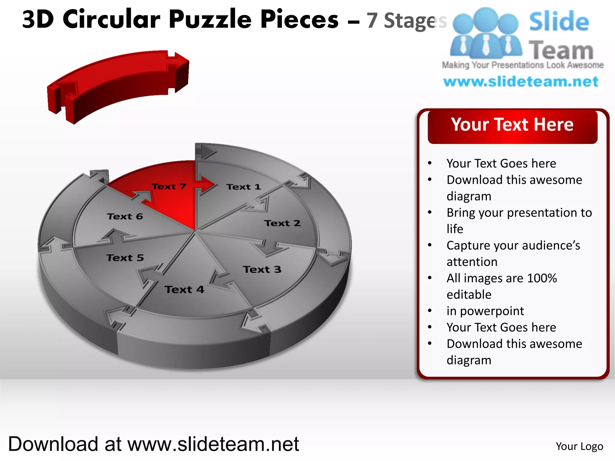 3D Circular Puzzle Pieces – 7 Stages


                                        Your Text Here
                                   •   Your Text Goes here
                                   •   Download this awesome
                                       diagram
                                   •   Bring your presentation to
                                       life
                                   •   Capture your audience’s
                                       attention
                                   •   All images are 100%
                                       editable
                                   •   in powerpoint
                                   •   Your Text Goes here
                                   •   Download this awesome
                                       diagram




Download at www.slideteam.net                             Your Logo
 