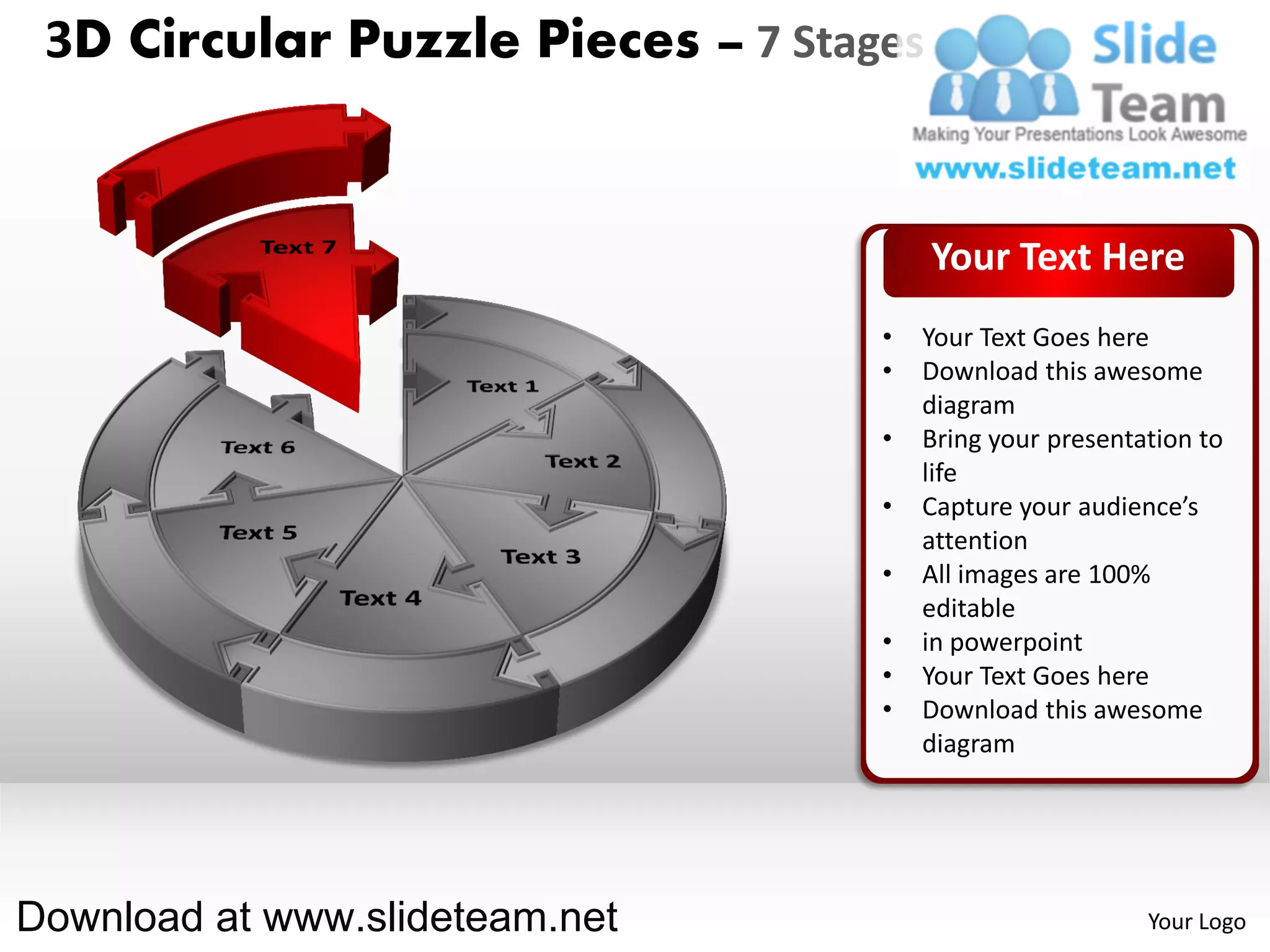 3D Circular Puzzle Pieces – 7 Stages


                                        Your Text Here
                                   •   Your Text Goes here
                                   •   Download this awesome
                                       diagram
                                   •   Bring your presentation to
                                       life
                                   •   Capture your audience’s
                                       attention
                                   •   All images are 100%
                                       editable
                                   •   in powerpoint
                                   •   Your Text Goes here
                                   •   Download this awesome
                                       diagram




Download at www.slideteam.net                             Your Logo
 