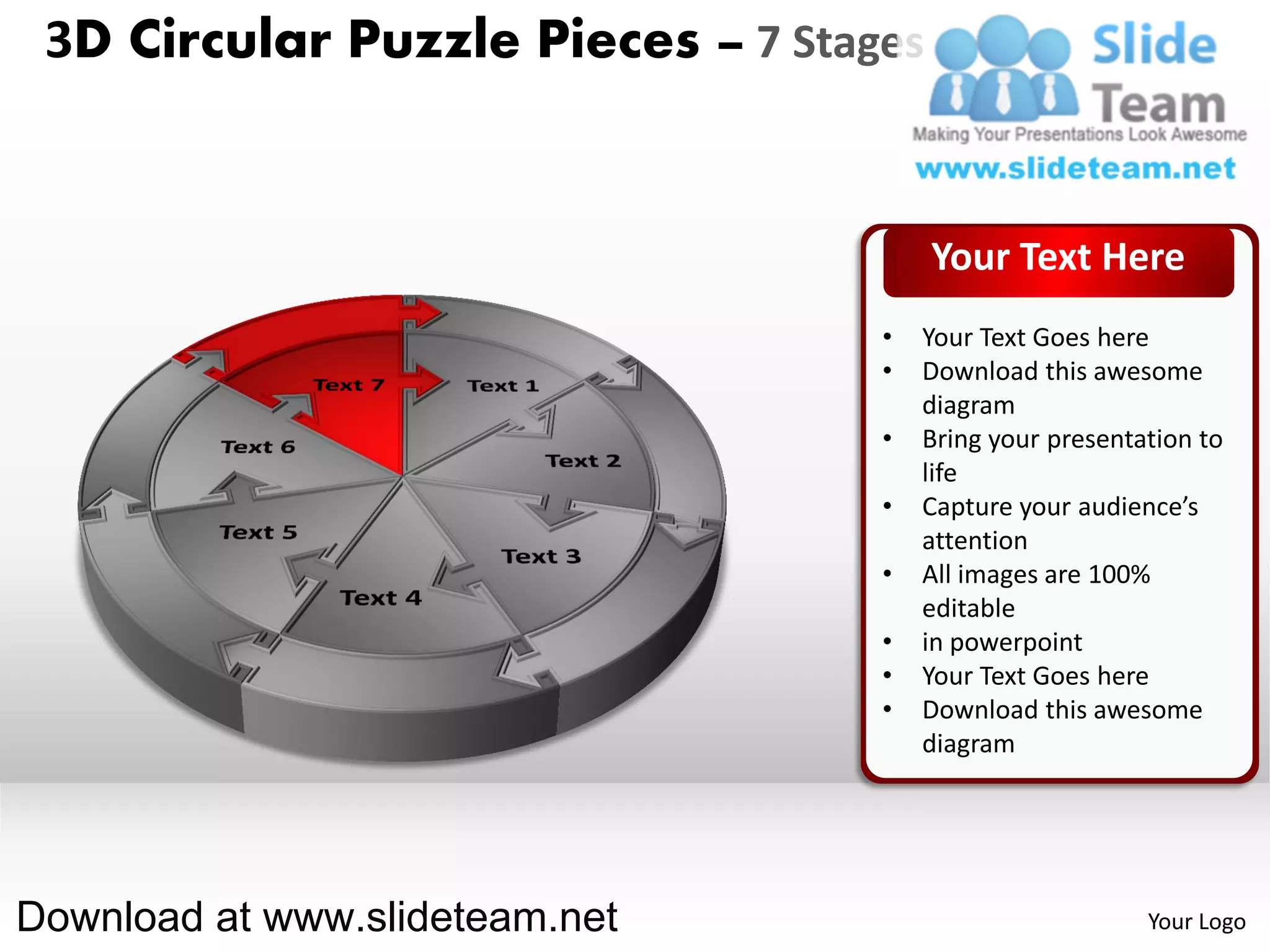 3D Circular Puzzle Pieces – 7 Stages


                                        Your Text Here
                                   •   Your Text Goes here
                                   •   Download this awesome
                                       diagram
                                   •   Bring your presentation to
                                       life
                                   •   Capture your audience’s
                                       attention
                                   •   All images are 100%
                                       editable
                                   •   in powerpoint
                                   •   Your Text Goes here
                                   •   Download this awesome
                                       diagram




Download at www.slideteam.net                             Your Logo
 