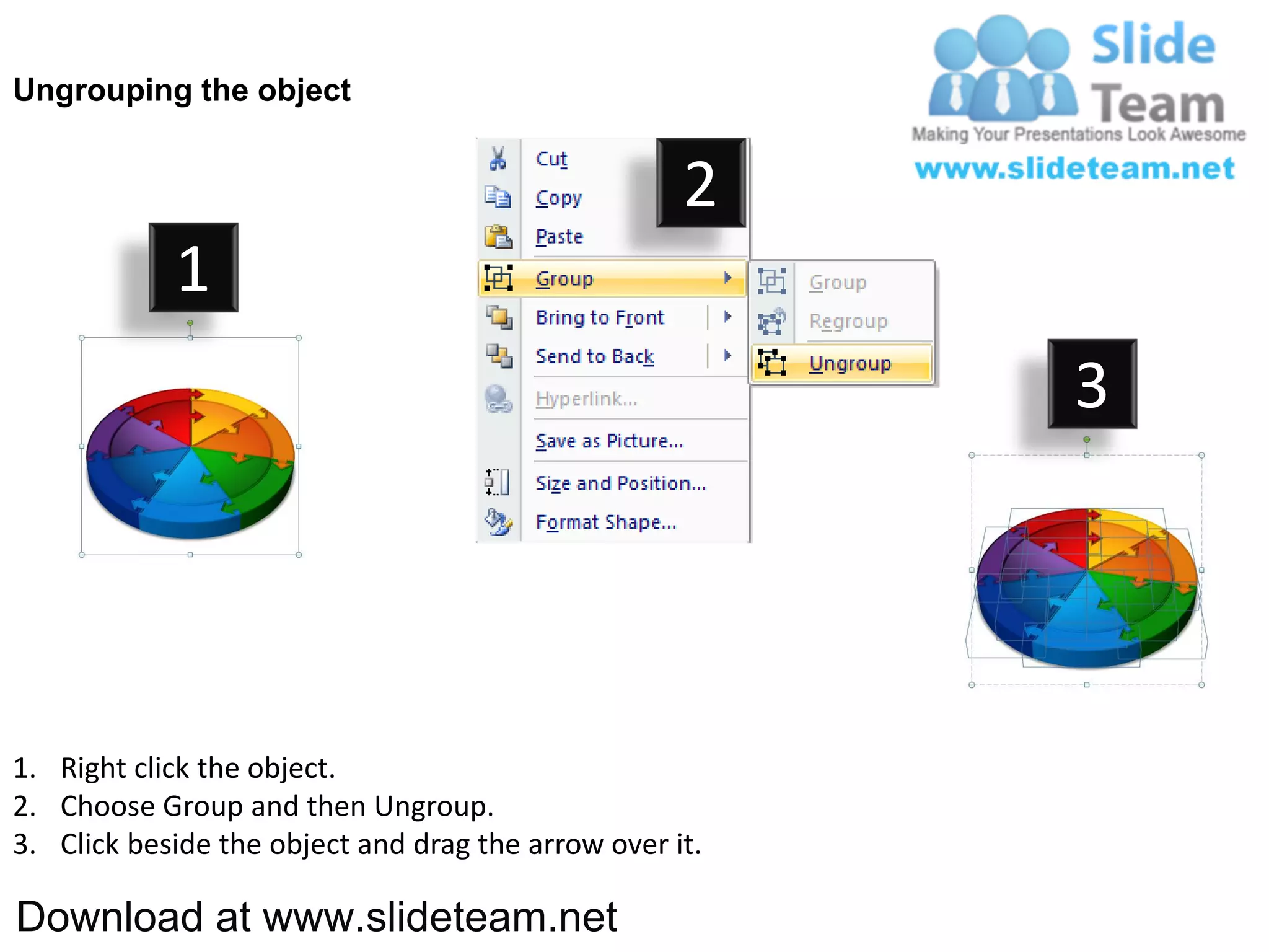 Ungrouping the object


                                                    2
            1
                                                         3




1. Right click the object.
2. Choose Group and then Ungroup.
3. Click beside the object and drag the arrow over it.

Download at www.slideteam.net
 