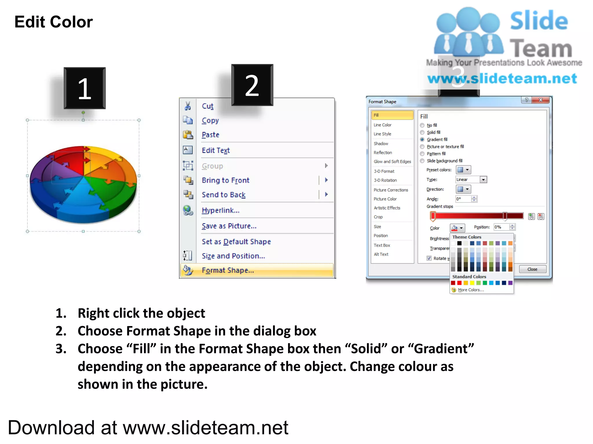 Edit Color



        1                          2                                3




     1. Right click the object
     2. Choose Format Shape in the dialog box
     3. Choose “Fill” in the Format Shape box then “Solid” or “Gradient”
        depending on the appearance of the object. Change colour as
        shown in the picture.


Download at www.slideteam.net
 