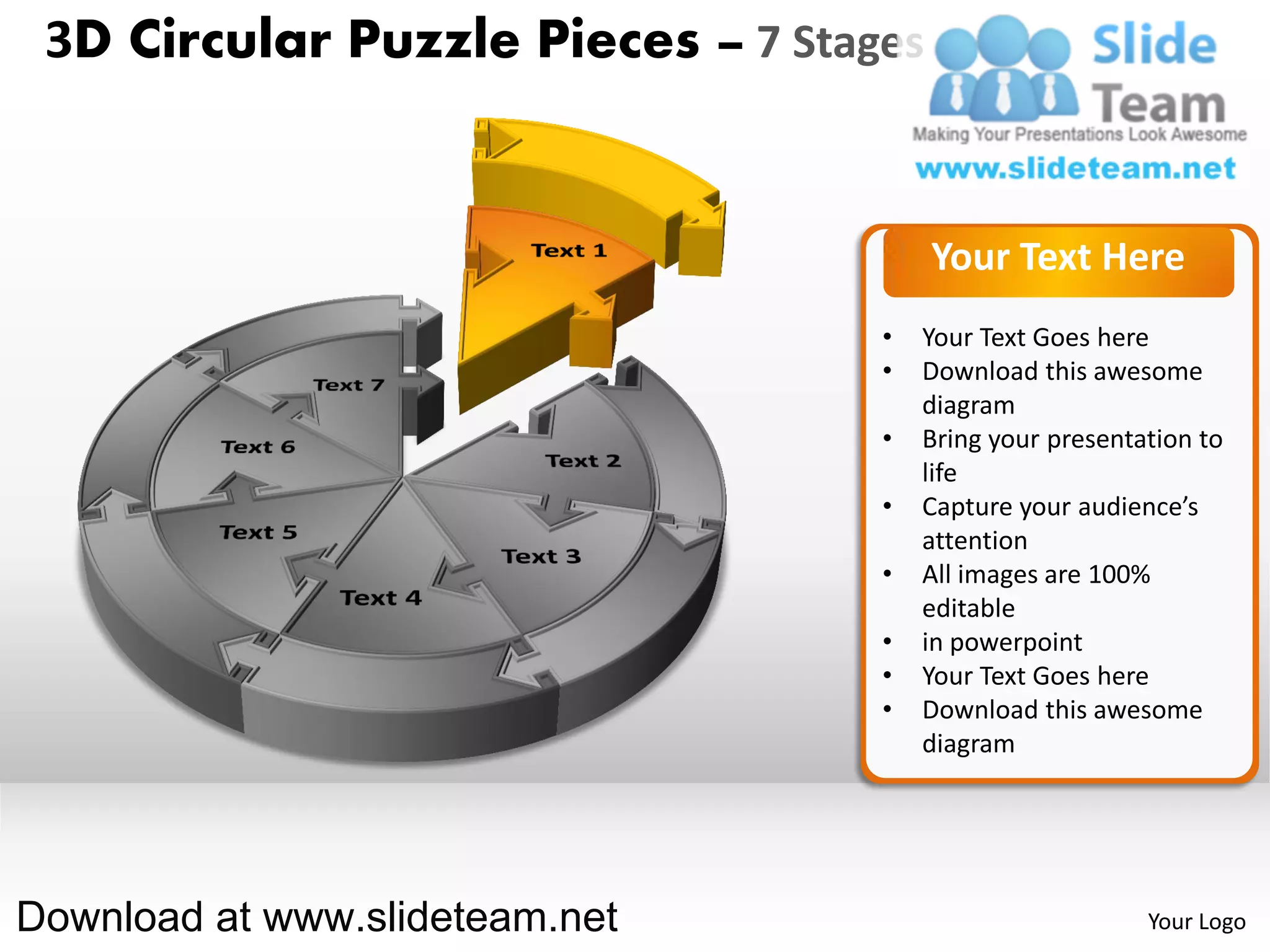 3D Circular Puzzle Pieces – 7 Stages


                                        Your Text Here
                                   •   Your Text Goes here
                                   •   Download this awesome
                                       diagram
                                   •   Bring your presentation to
                                       life
                                   •   Capture your audience’s
                                       attention
                                   •   All images are 100%
                                       editable
                                   •   in powerpoint
                                   •   Your Text Goes here
                                   •   Download this awesome
                                       diagram




Download at www.slideteam.net                             Your Logo
 