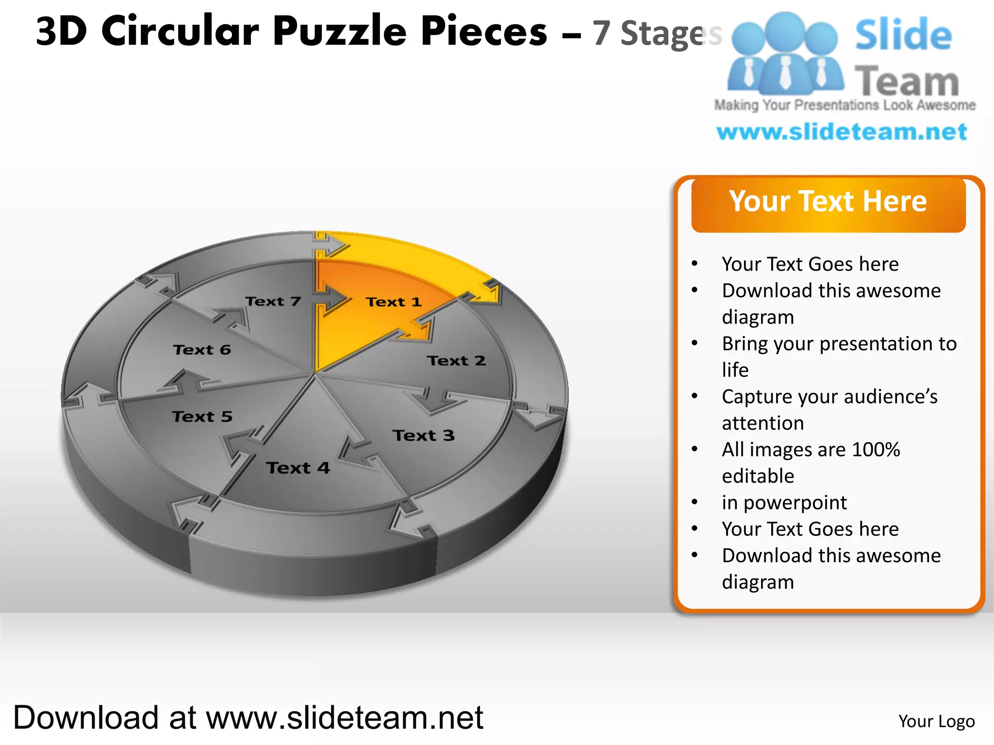 3D Circular Puzzle Pieces – 7 Stages


                                        Your Text Here
                                   •   Your Text Goes here
                                   •   Download this awesome
                                       diagram
                                   •   Bring your presentation to
                                       life
                                   •   Capture your audience’s
                                       attention
                                   •   All images are 100%
                                       editable
                                   •   in powerpoint
                                   •   Your Text Goes here
                                   •   Download this awesome
                                       diagram




Download at www.slideteam.net                             Your Logo
 