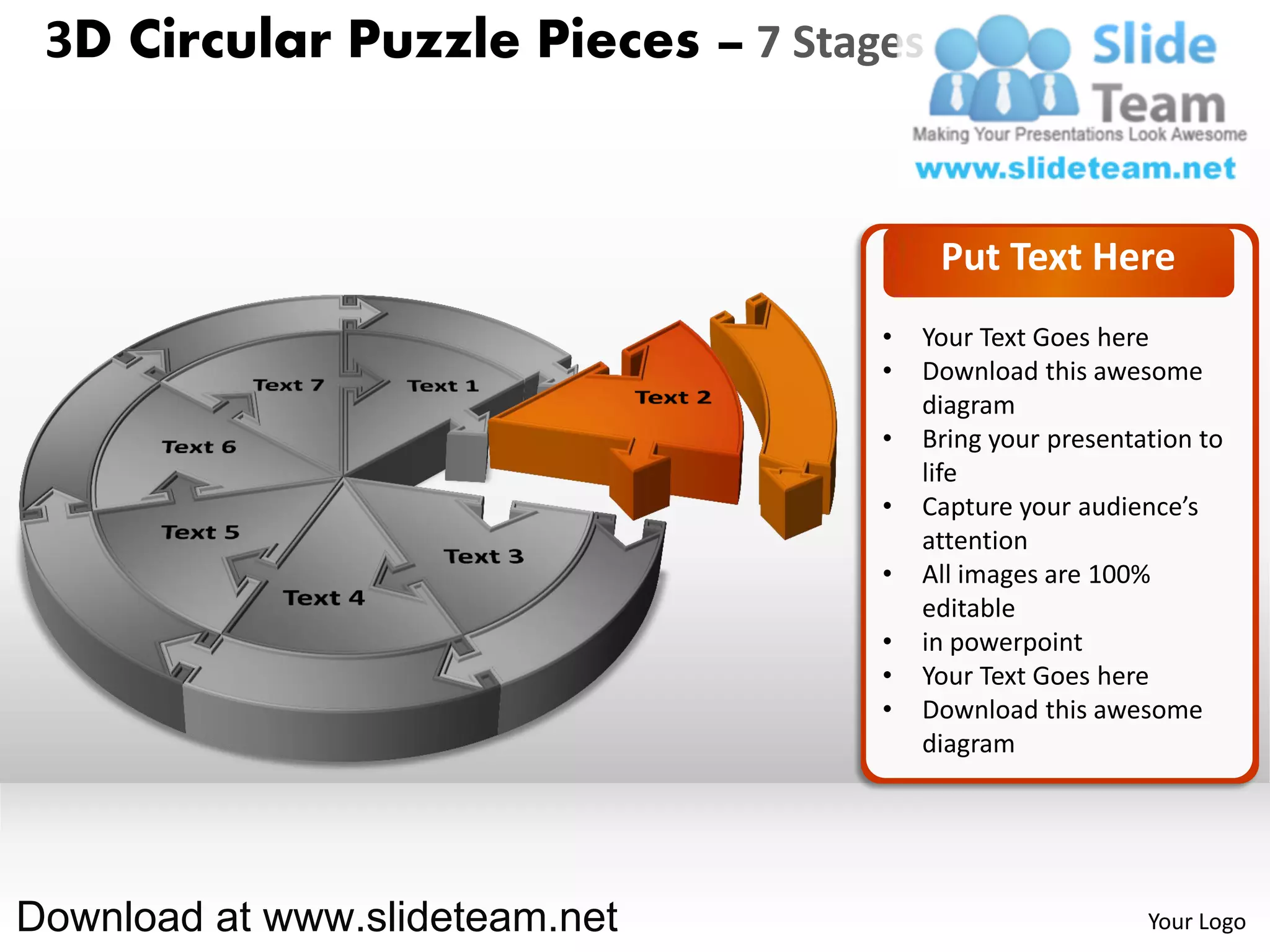 3D Circular Puzzle Pieces – 7 Stages


                                        Put Text Here
                                   •   Your Text Goes here
                                   •   Download this awesome
                                       diagram
                                   •   Bring your presentation to
                                       life
                                   •   Capture your audience’s
                                       attention
                                   •   All images are 100%
                                       editable
                                   •   in powerpoint
                                   •   Your Text Goes here
                                   •   Download this awesome
                                       diagram




Download at www.slideteam.net                             Your Logo
 