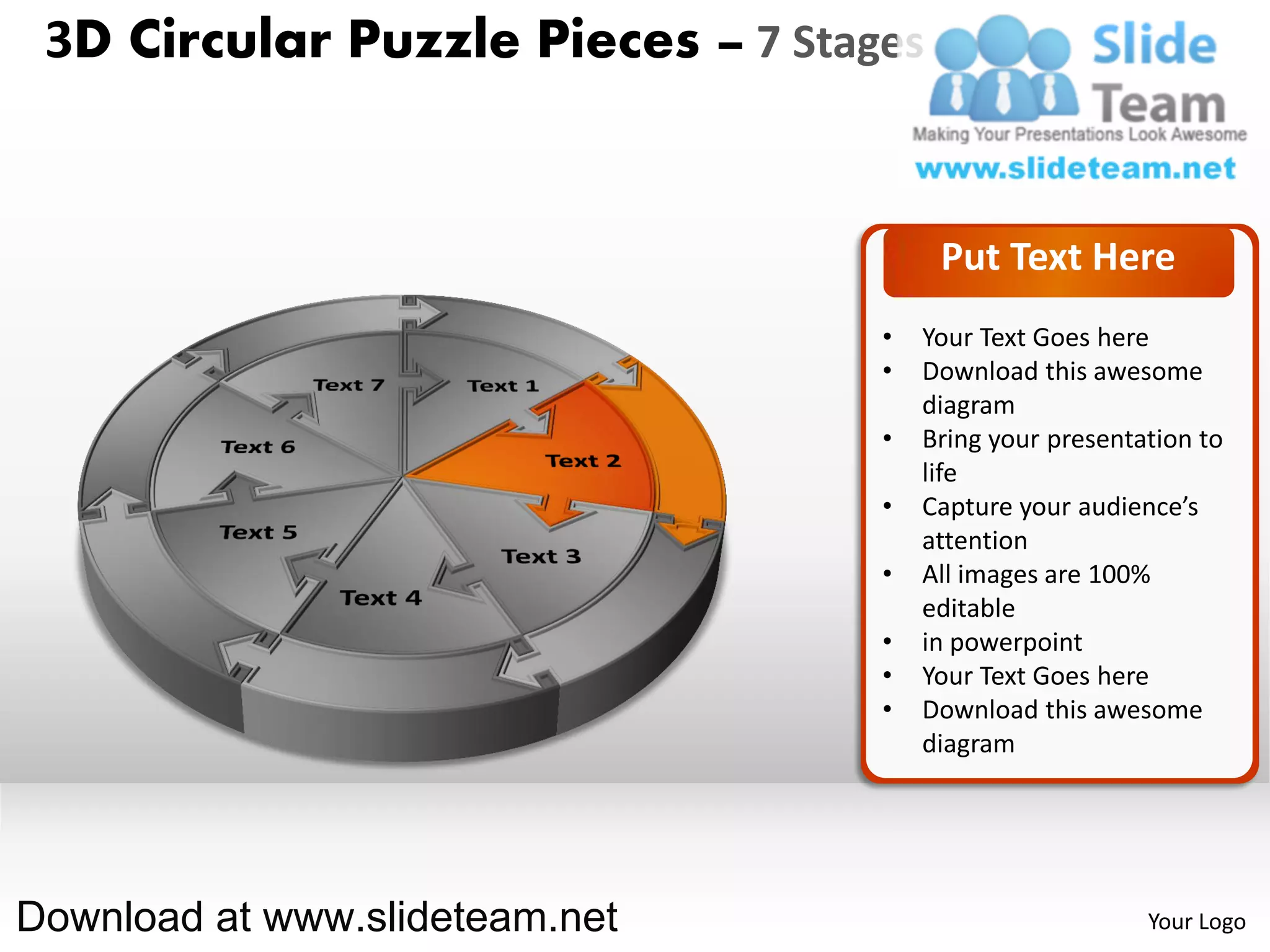 3D Circular Puzzle Pieces – 7 Stages


                                        Put Text Here
                                   •   Your Text Goes here
                                   •   Download this awesome
                                       diagram
                                   •   Bring your presentation to
                                       life
                                   •   Capture your audience’s
                                       attention
                                   •   All images are 100%
                                       editable
                                   •   in powerpoint
                                   •   Your Text Goes here
                                   •   Download this awesome
                                       diagram




Download at www.slideteam.net                             Your Logo
 