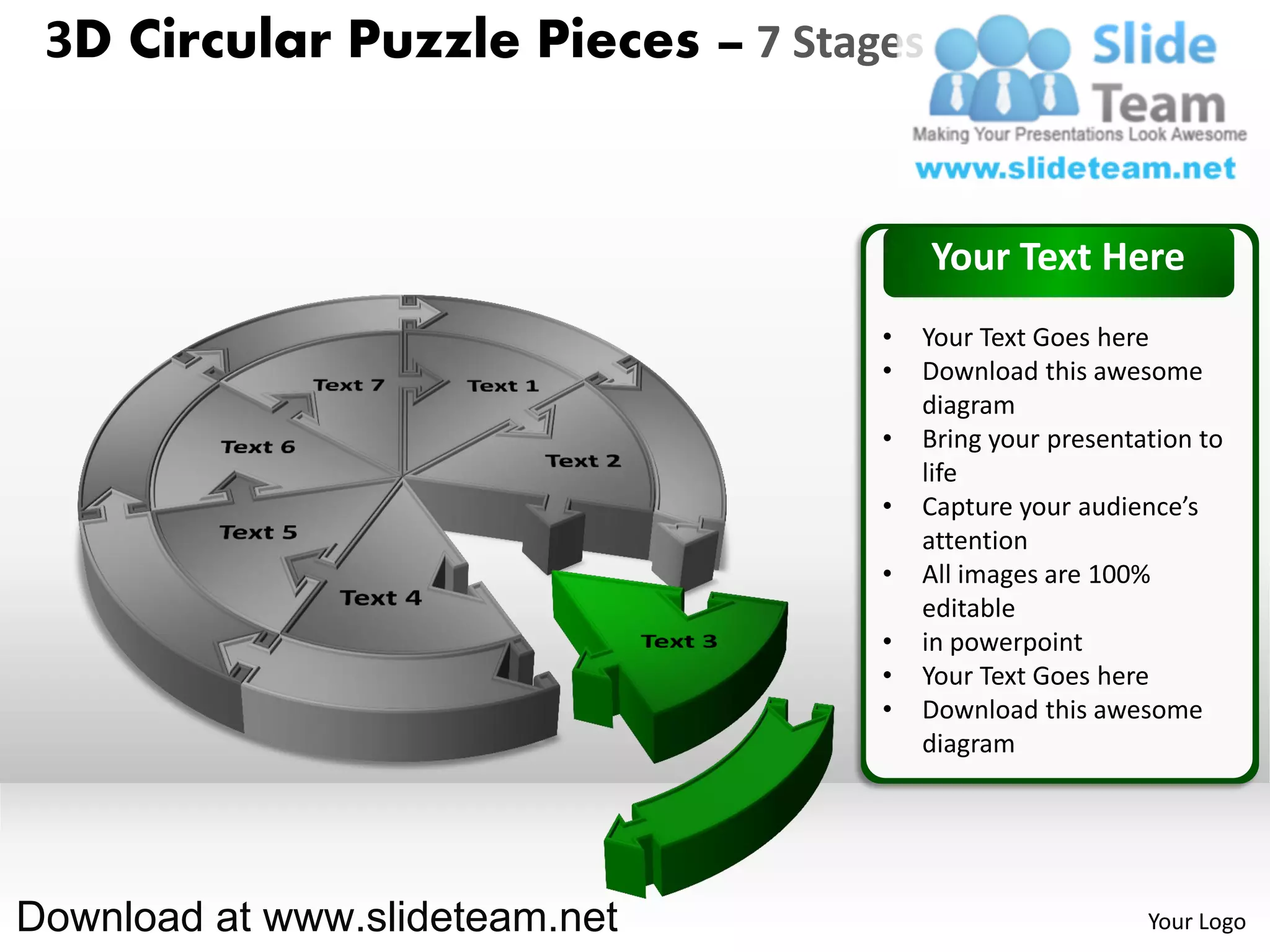 3D Circular Puzzle Pieces – 7 Stages


                                        Your Text Here
                                   •   Your Text Goes here
                                   •   Download this awesome
                                       diagram
                                   •   Bring your presentation to
                                       life
                                   •   Capture your audience’s
                                       attention
                                   •   All images are 100%
                                       editable
                                   •   in powerpoint
                                   •   Your Text Goes here
                                   •   Download this awesome
                                       diagram




Download at www.slideteam.net                             Your Logo
 
