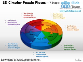 3D Circular Puzzle Pieces – 7 Stages

                         •   Your Text here                      •   Your Text here
                         •   Download this                       •   Download this
                             awesome diagram                         awesome diagram
  •    Put Text here
  •    Download this
       awesome diagram
                                                                                   •   Put Text here
                                                                                   •   Download this
                                                                                       awesome diagram




   •   Your Text here
   •   Download this                                                           •   Your Text here
       awesome diagram                                                         •   Download this
                                                                                   awesome diagram

                                         •     Put Text here
                                         •     Download this
                                               awesome diagram

Download at www.slideteam.net                                                                   Your Logo
 