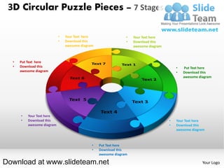 3D Circular Puzzle Pieces – 7 Stages

                            •   Your Text here                  •   Your Text here
                            •   Download this                   •   Download this
                                awesome diagram                     awesome diagram



  •   Put Text here
  •   Download this                                                                       •   Put Text here
      awesome diagram                                                                     •   Download this
                                                                                              awesome diagram




      •   Your Text here
      •   Download this                                                               •   Your Text here
          awesome diagram                                                             •   Download this
                                                                                          awesome diagram



                                              •   Put Text here
                                              •   Download this
                                                  awesome diagram

Download at www.slideteam.net                                                                           Your Logo
 