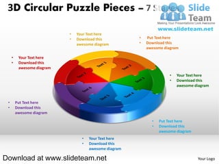 3D Circular Puzzle Pieces – 7 Stages

                            •   Your Text here
                            •   Download this           •   Put Text here
                                awesome diagram         •   Download this
                                                            awesome diagram

     •    Your Text here
     •    Download this
          awesome diagram
                                                                       •   Your Text here
                                                                       •   Download this
                                                                           awesome diagram


 •       Put Text here
 •       Download this
         awesome diagram
                                                              •   Put Text here
                                                              •   Download this
                                                                  awesome diagram
                                  •   Your Text here
                                  •   Download this
                                      awesome diagram

Download at www.slideteam.net                                                       Your Logo
 