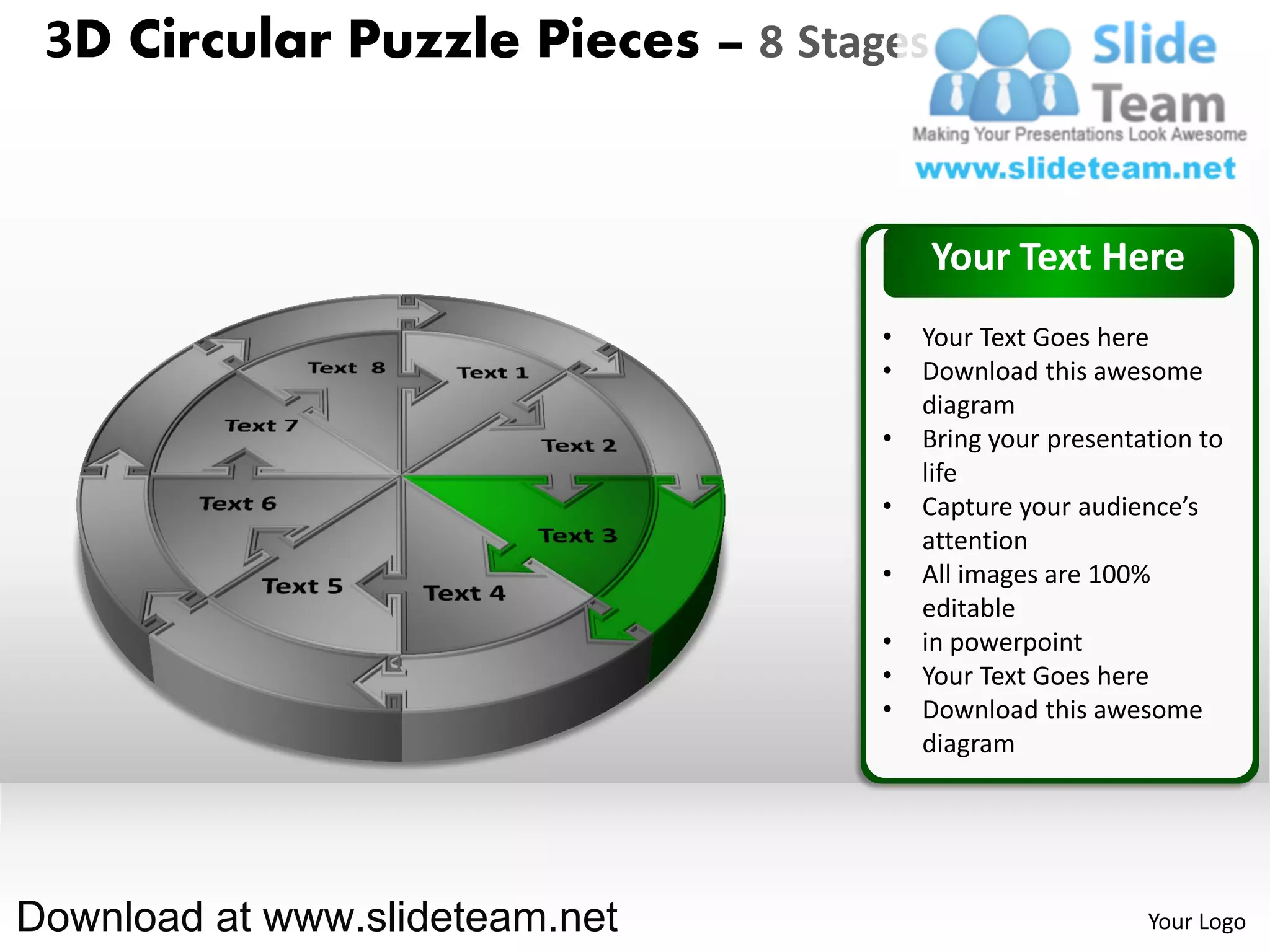 3D Circular Puzzle Pieces – 8 Stages


                                        Your Text Here
                                   •   Your Text Goes here
                                   •   Download this awesome
                                       diagram
                                   •   Bring your presentation to
                                       life
                                   •   Capture your audience’s
                                       attention
                                   •   All images are 100%
                                       editable
                                   •   in powerpoint
                                   •   Your Text Goes here
                                   •   Download this awesome
                                       diagram




Download at www.slideteam.net                             Your Logo
 