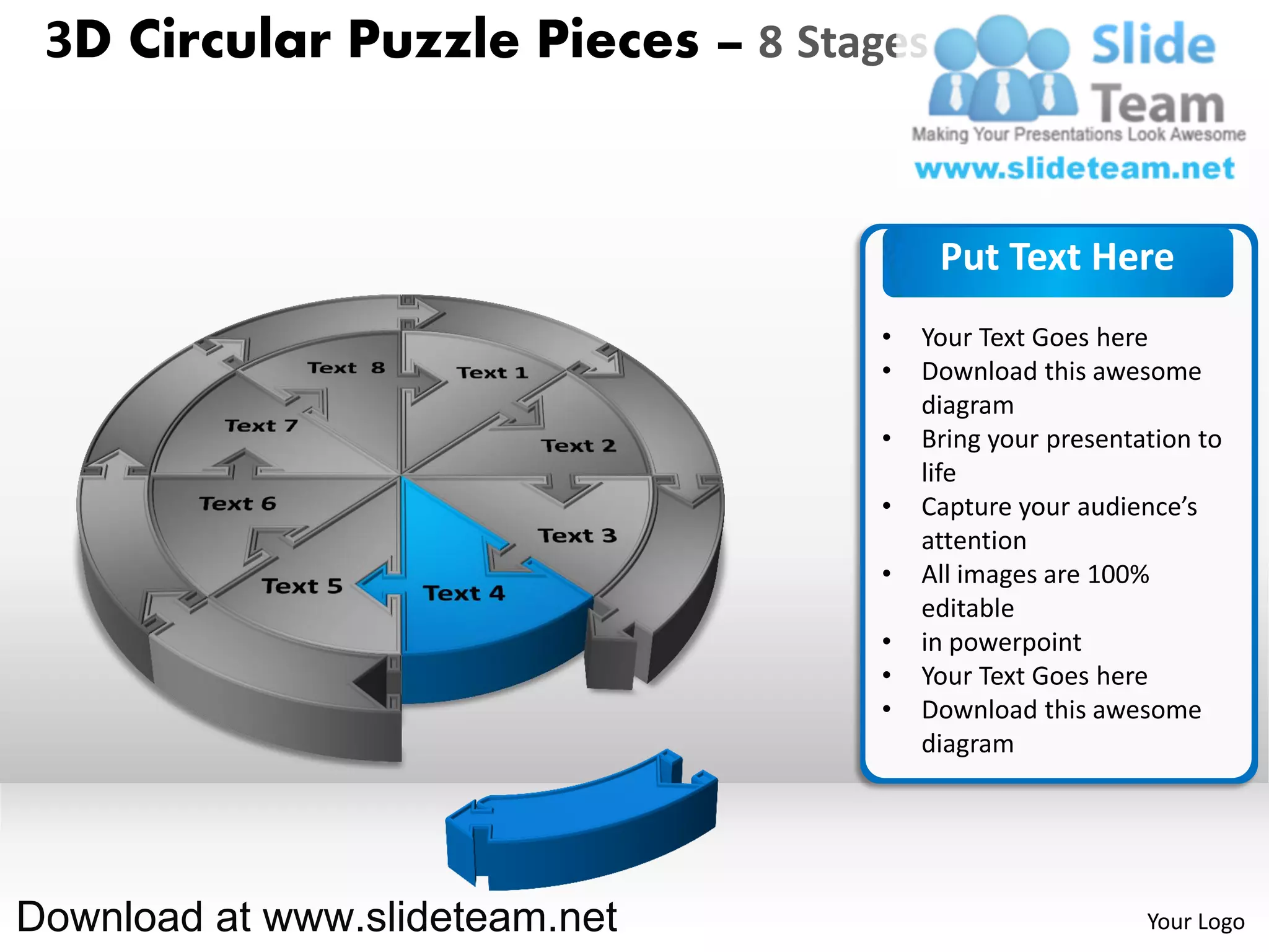 3D Circular Puzzle Pieces – 8 Stages


                                        Put Text Here
                                   •   Your Text Goes here
                                   •   Download this awesome
                                       diagram
                                   •   Bring your presentation to
                                       life
                                   •   Capture your audience’s
                                       attention
                                   •   All images are 100%
                                       editable
                                   •   in powerpoint
                                   •   Your Text Goes here
                                   •   Download this awesome
                                       diagram




Download at www.slideteam.net                             Your Logo
 