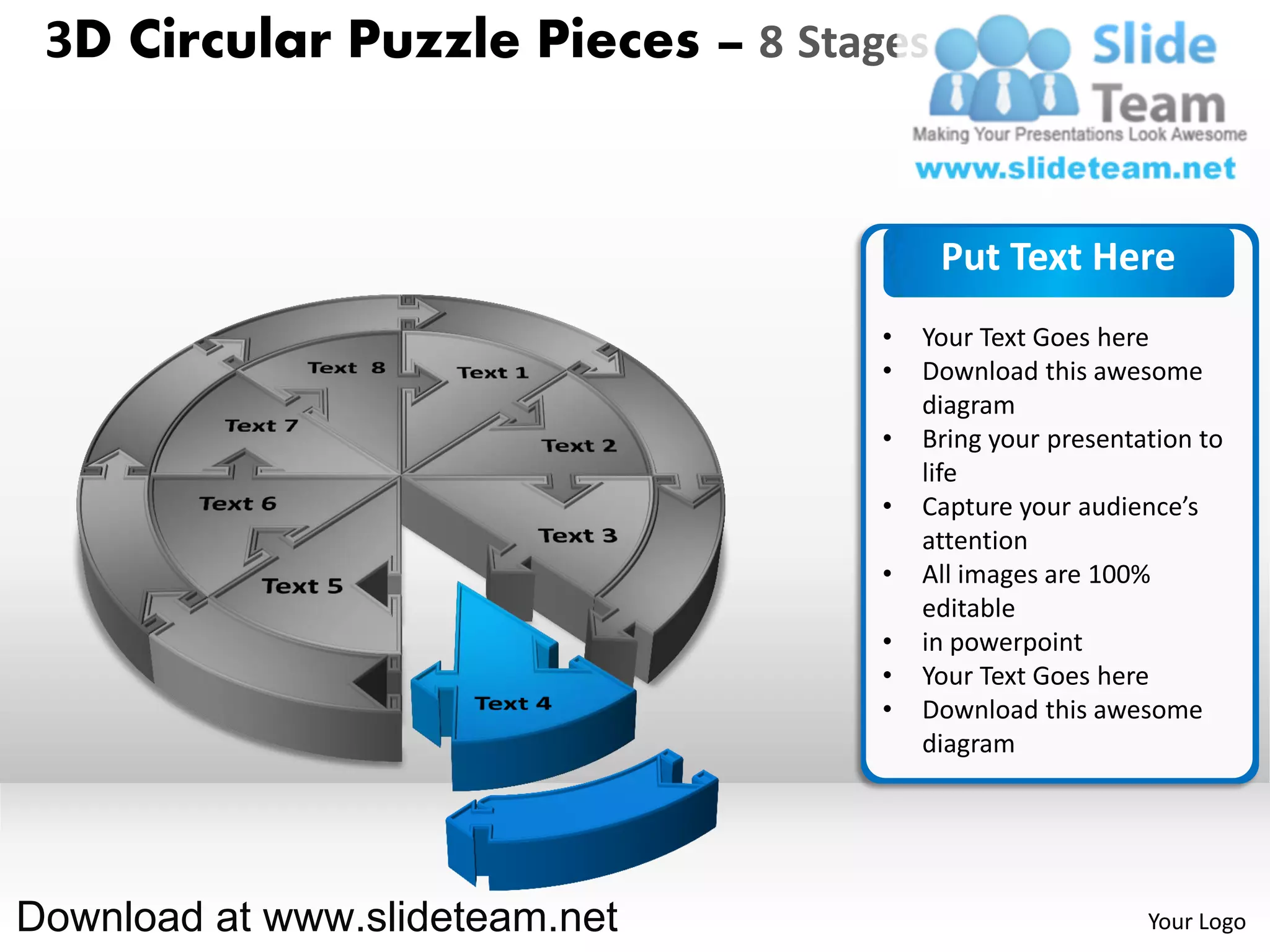 3D Circular Puzzle Pieces – 8 Stages


                                        Put Text Here
                                   •   Your Text Goes here
                                   •   Download this awesome
                                       diagram
                                   •   Bring your presentation to
                                       life
                                   •   Capture your audience’s
                                       attention
                                   •   All images are 100%
                                       editable
                                   •   in powerpoint
                                   •   Your Text Goes here
                                   •   Download this awesome
                                       diagram




Download at www.slideteam.net                             Your Logo
 