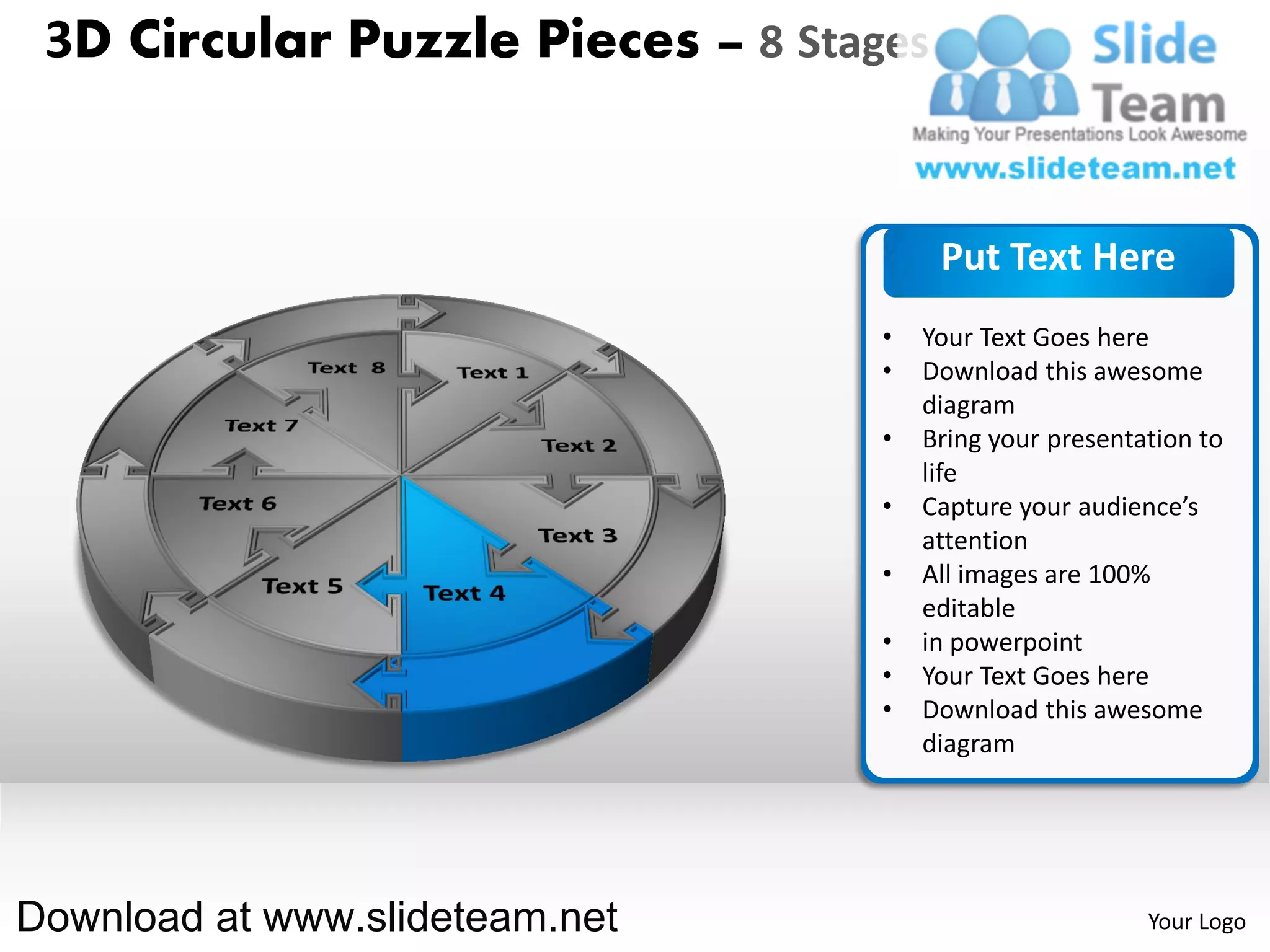 3D Circular Puzzle Pieces – 8 Stages


                                        Put Text Here
                                   •   Your Text Goes here
                                   •   Download this awesome
                                       diagram
                                   •   Bring your presentation to
                                       life
                                   •   Capture your audience’s
                                       attention
                                   •   All images are 100%
                                       editable
                                   •   in powerpoint
                                   •   Your Text Goes here
                                   •   Download this awesome
                                       diagram




Download at www.slideteam.net                             Your Logo
 
