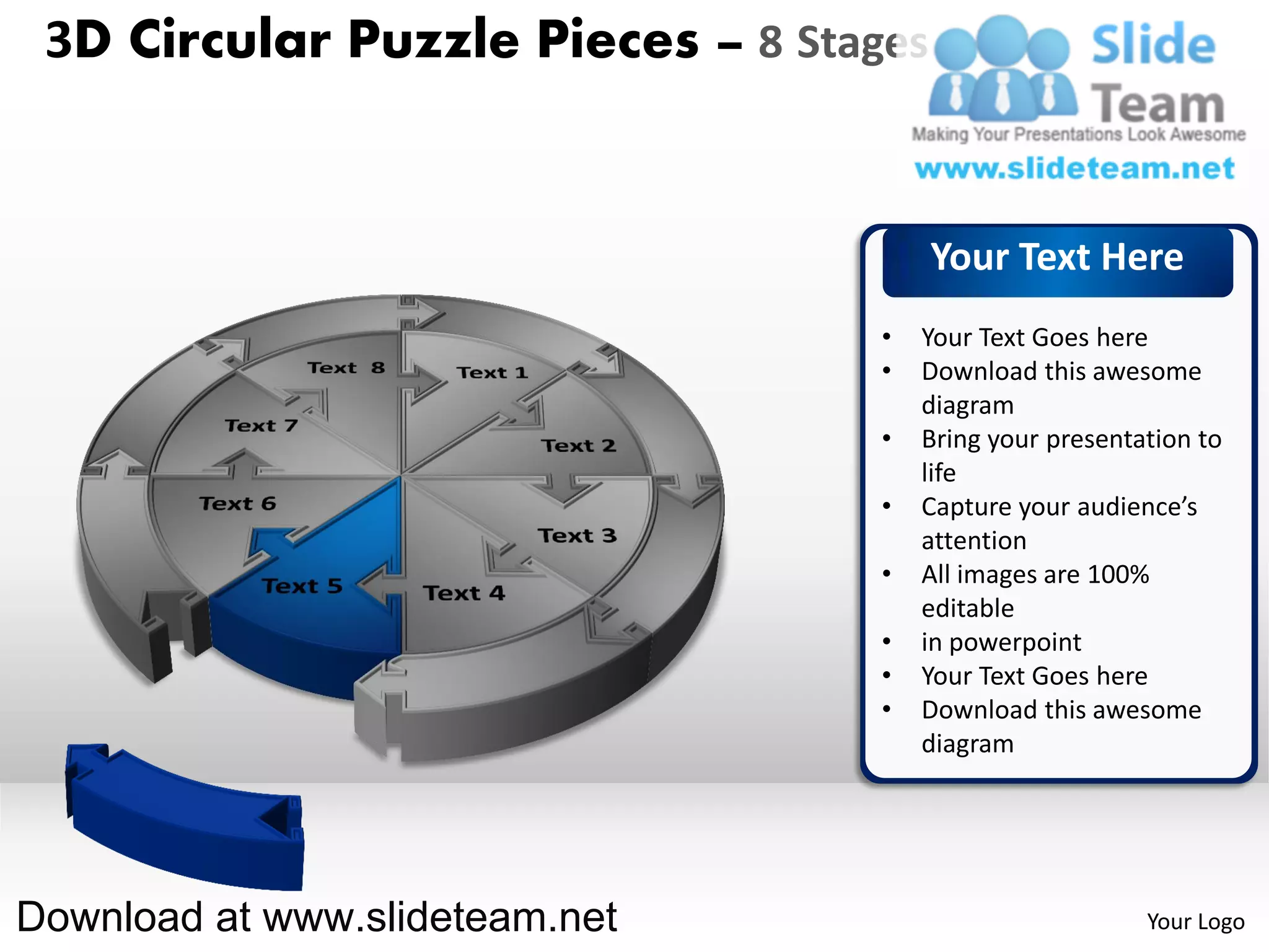 3D Circular Puzzle Pieces – 8 Stages


                                        Your Text Here
                                   •   Your Text Goes here
                                   •   Download this awesome
                                       diagram
                                   •   Bring your presentation to
                                       life
                                   •   Capture your audience’s
                                       attention
                                   •   All images are 100%
                                       editable
                                   •   in powerpoint
                                   •   Your Text Goes here
                                   •   Download this awesome
                                       diagram




Download at www.slideteam.net                             Your Logo
 
