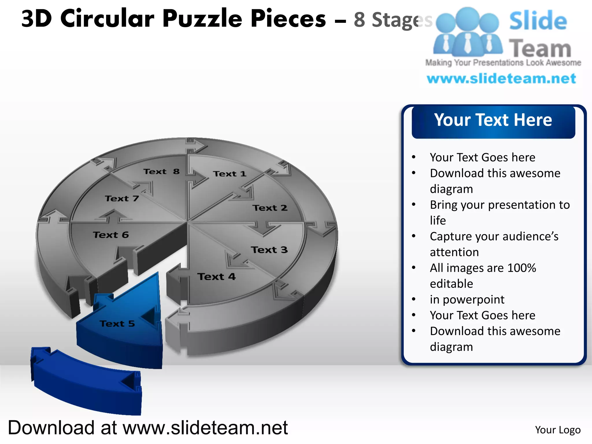 3D Circular Puzzle Pieces – 8 Stages


                                        Your Text Here
                                   •   Your Text Goes here
                                   •   Download this awesome
                                       diagram
                                   •   Bring your presentation to
                                       life
                                   •   Capture your audience’s
                                       attention
                                   •   All images are 100%
                                       editable
                                   •   in powerpoint
                                   •   Your Text Goes here
                                   •   Download this awesome
                                       diagram




Download at www.slideteam.net                             Your Logo
 