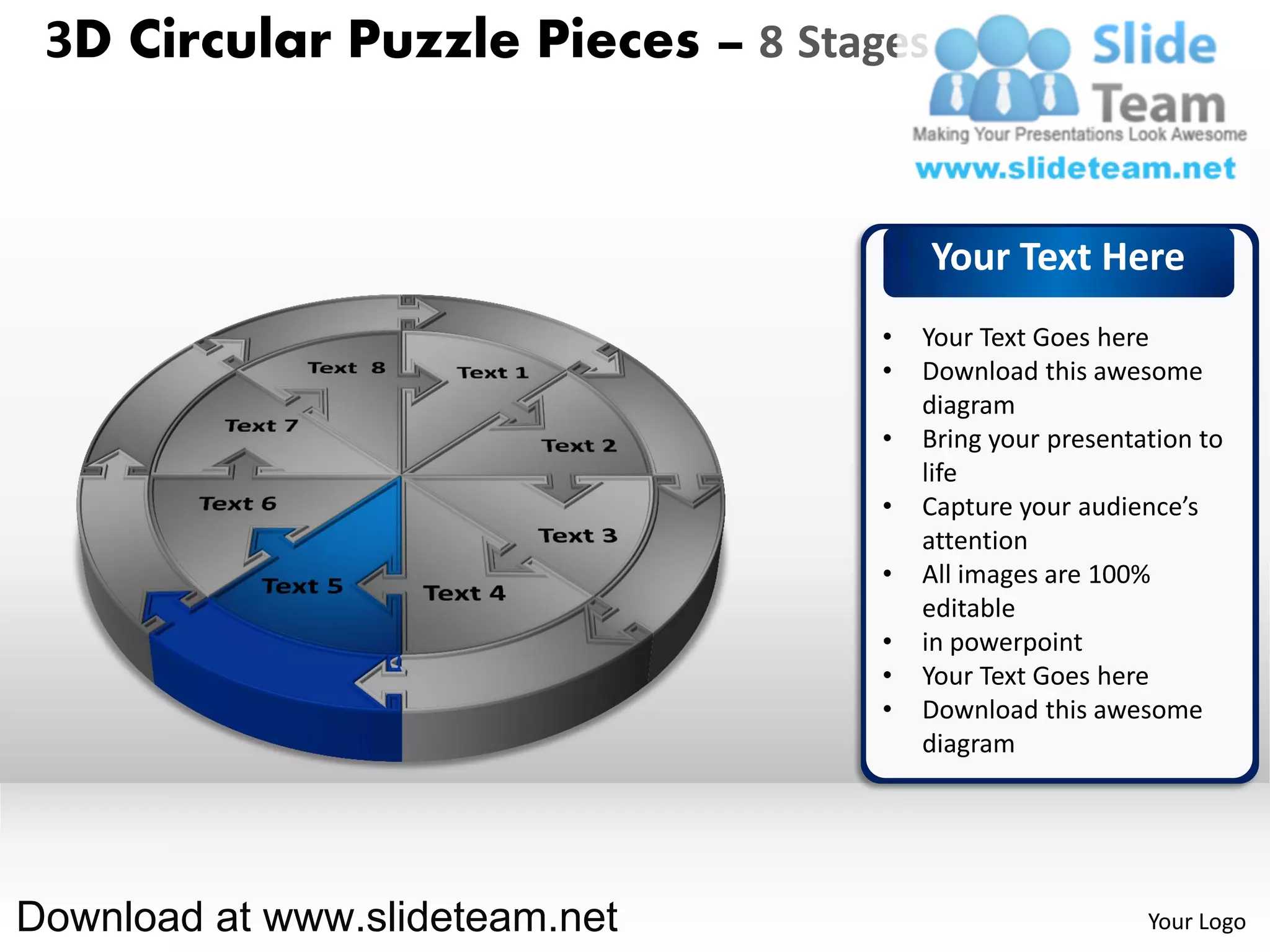 3D Circular Puzzle Pieces – 8 Stages


                                        Your Text Here
                                   •   Your Text Goes here
                                   •   Download this awesome
                                       diagram
                                   •   Bring your presentation to
                                       life
                                   •   Capture your audience’s
                                       attention
                                   •   All images are 100%
                                       editable
                                   •   in powerpoint
                                   •   Your Text Goes here
                                   •   Download this awesome
                                       diagram




Download at www.slideteam.net                             Your Logo
 