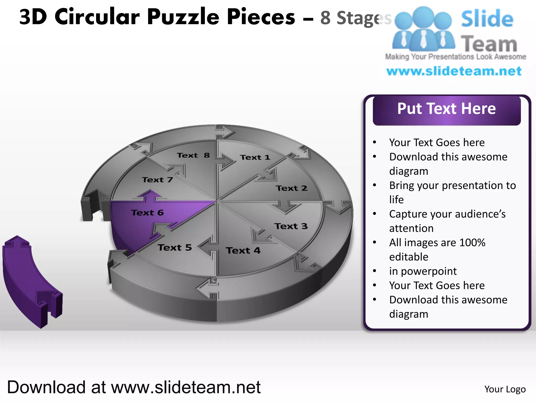 3D Circular Puzzle Pieces – 8 Stages


                                        Put Text Here
                                   •   Your Text Goes here
                                   •   Download this awesome
                                       diagram
                                   •   Bring your presentation to
                                       life
                                   •   Capture your audience’s
                                       attention
                                   •   All images are 100%
                                       editable
                                   •   in powerpoint
                                   •   Your Text Goes here
                                   •   Download this awesome
                                       diagram




Download at www.slideteam.net                             Your Logo
 