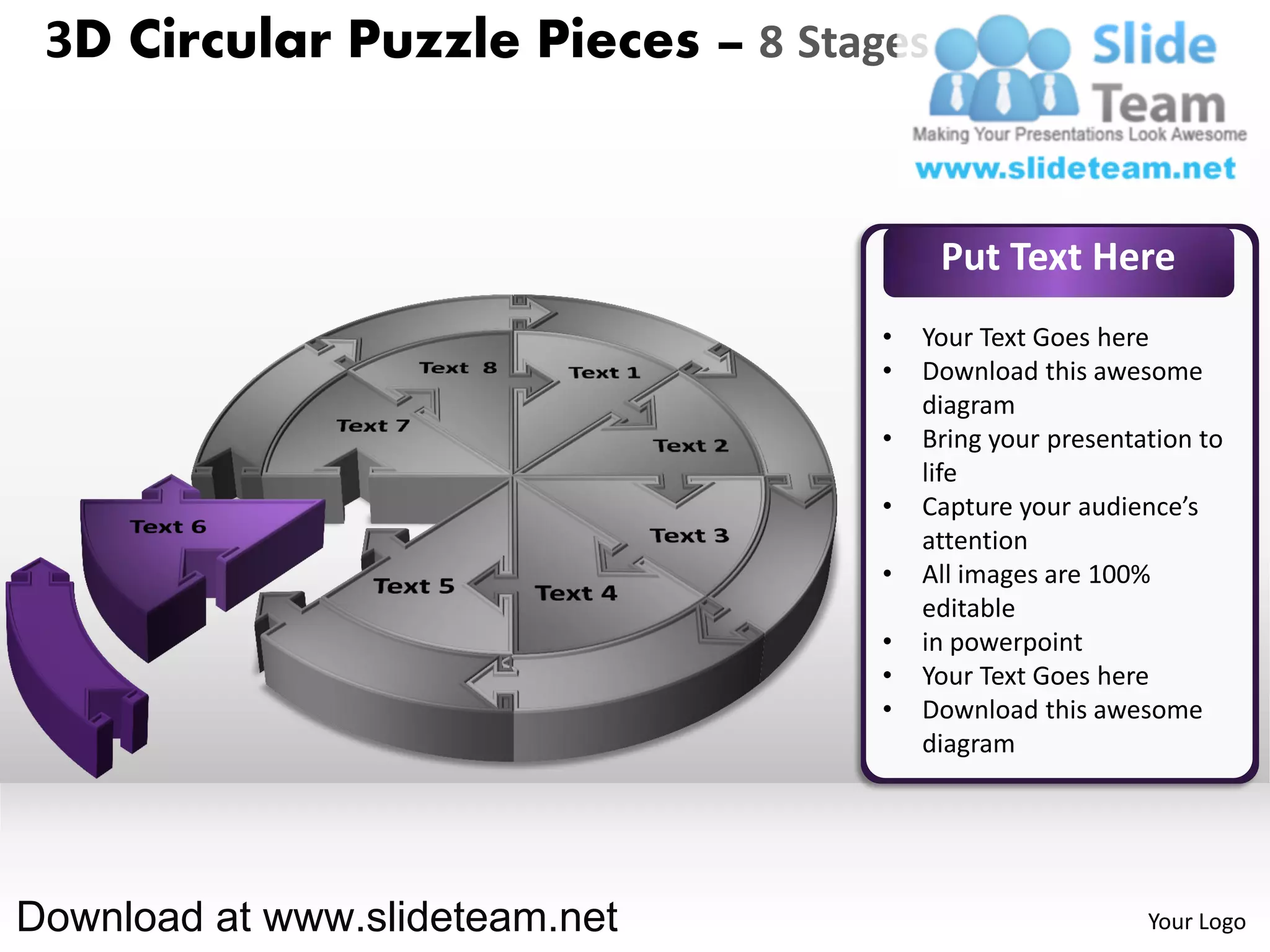3D Circular Puzzle Pieces – 8 Stages


                                        Put Text Here
                                   •   Your Text Goes here
                                   •   Download this awesome
                                       diagram
                                   •   Bring your presentation to
                                       life
                                   •   Capture your audience’s
                                       attention
                                   •   All images are 100%
                                       editable
                                   •   in powerpoint
                                   •   Your Text Goes here
                                   •   Download this awesome
                                       diagram




Download at www.slideteam.net                             Your Logo
 