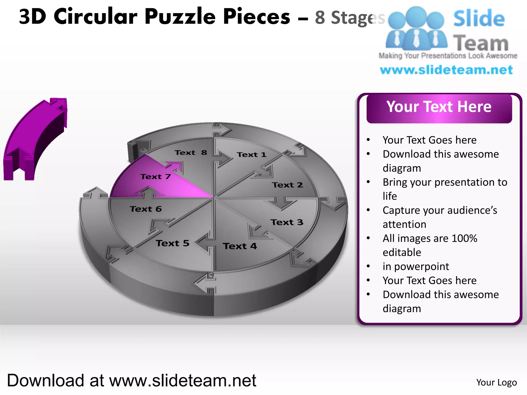 3D Circular Puzzle Pieces – 8 Stages


                                        Your Text Here
                                   •   Your Text Goes here
                                   •   Download this awesome
                                       diagram
                                   •   Bring your presentation to
                                       life
                                   •   Capture your audience’s
                                       attention
                                   •   All images are 100%
                                       editable
                                   •   in powerpoint
                                   •   Your Text Goes here
                                   •   Download this awesome
                                       diagram




Download at www.slideteam.net                             Your Logo
 