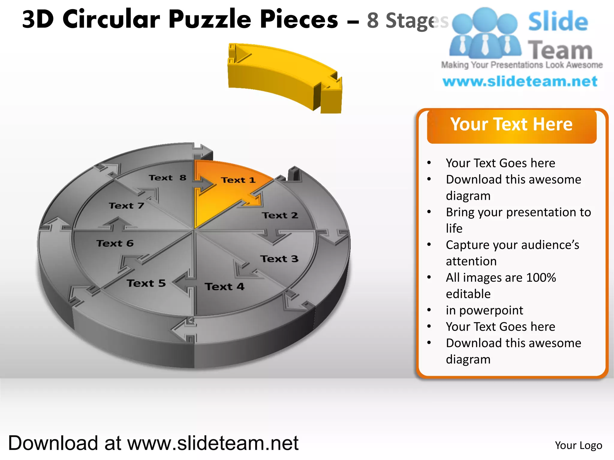 3D Circular Puzzle Pieces – 8 Stages


                                        Your Text Here
                                   •   Your Text Goes here
                                   •   Download this awesome
                                       diagram
                                   •   Bring your presentation to
                                       life
                                   •   Capture your audience’s
                                       attention
                                   •   All images are 100%
                                       editable
                                   •   in powerpoint
                                   •   Your Text Goes here
                                   •   Download this awesome
                                       diagram




Download at www.slideteam.net                             Your Logo
 