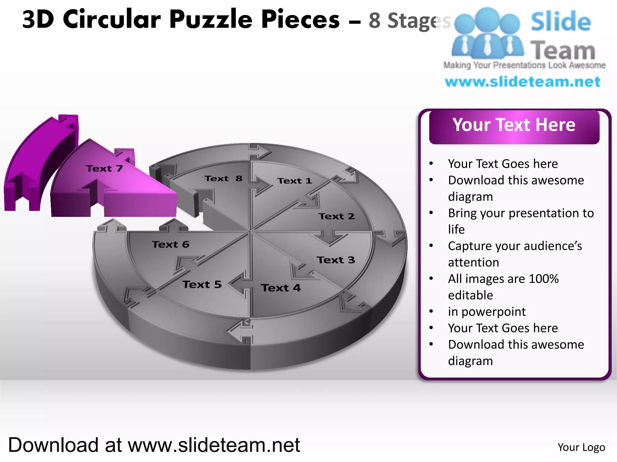 3D Circular Puzzle Pieces – 8 Stages


                                        Your Text Here
                                   •   Your Text Goes here
                                   •   Download this awesome
                                       diagram
                                   •   Bring your presentation to
                                       life
                                   •   Capture your audience’s
                                       attention
                                   •   All images are 100%
                                       editable
                                   •   in powerpoint
                                   •   Your Text Goes here
                                   •   Download this awesome
                                       diagram




Download at www.slideteam.net                             Your Logo
 