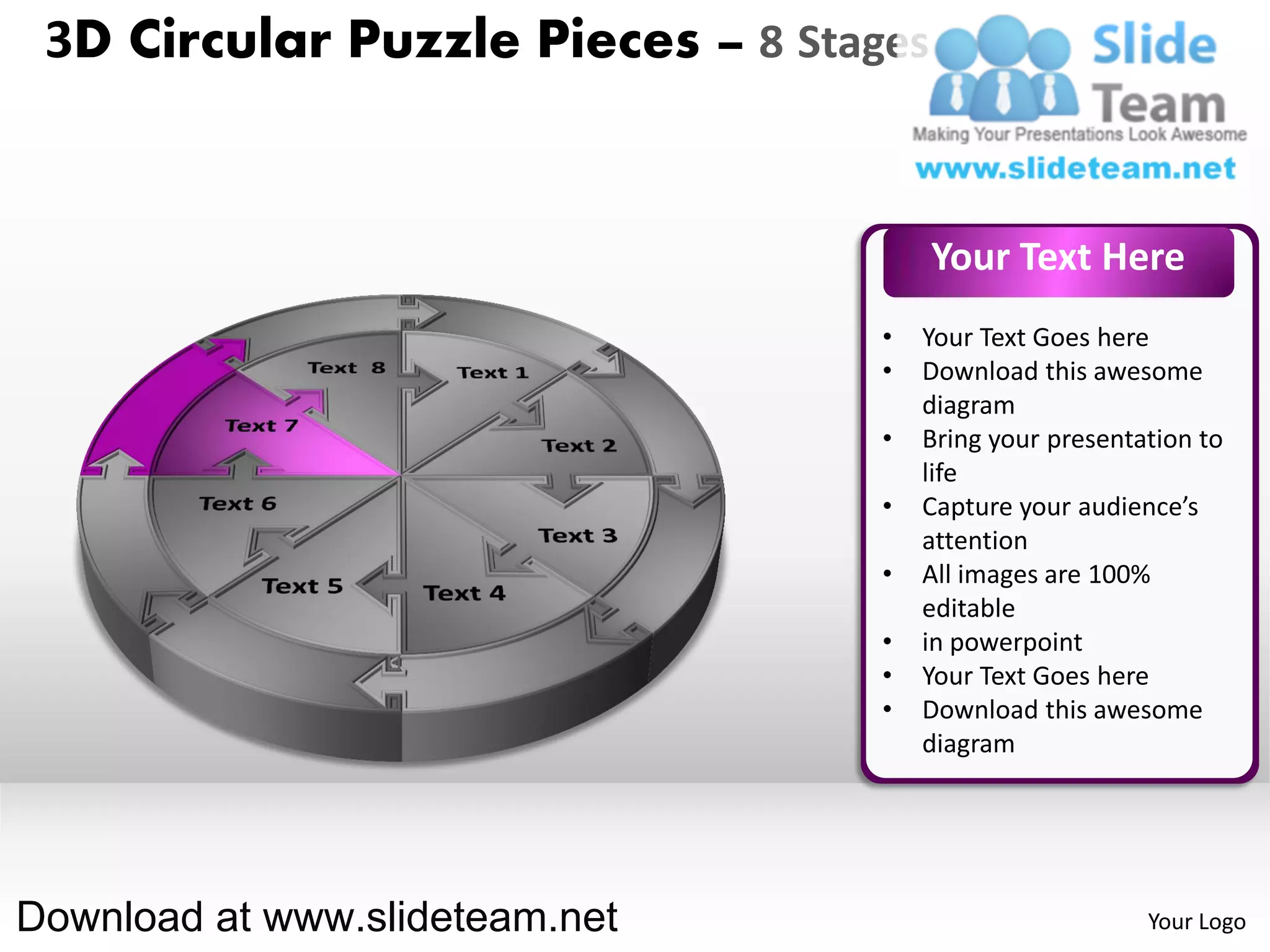 3D Circular Puzzle Pieces – 8 Stages


                                        Your Text Here
                                   •   Your Text Goes here
                                   •   Download this awesome
                                       diagram
                                   •   Bring your presentation to
                                       life
                                   •   Capture your audience’s
                                       attention
                                   •   All images are 100%
                                       editable
                                   •   in powerpoint
                                   •   Your Text Goes here
                                   •   Download this awesome
                                       diagram




Download at www.slideteam.net                             Your Logo
 