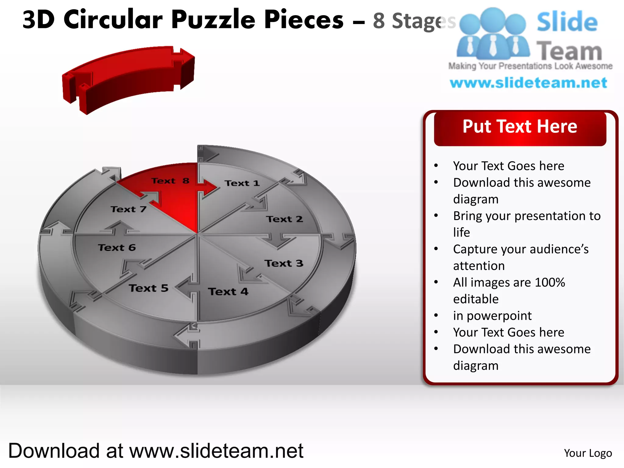 3D Circular Puzzle Pieces – 8 Stages


                                        Put Text Here
                                   •   Your Text Goes here
                                   •   Download this awesome
                                       diagram
                                   •   Bring your presentation to
                                       life
                                   •   Capture your audience’s
                                       attention
                                   •   All images are 100%
                                       editable
                                   •   in powerpoint
                                   •   Your Text Goes here
                                   •   Download this awesome
                                       diagram




Download at www.slideteam.net                             Your Logo
 