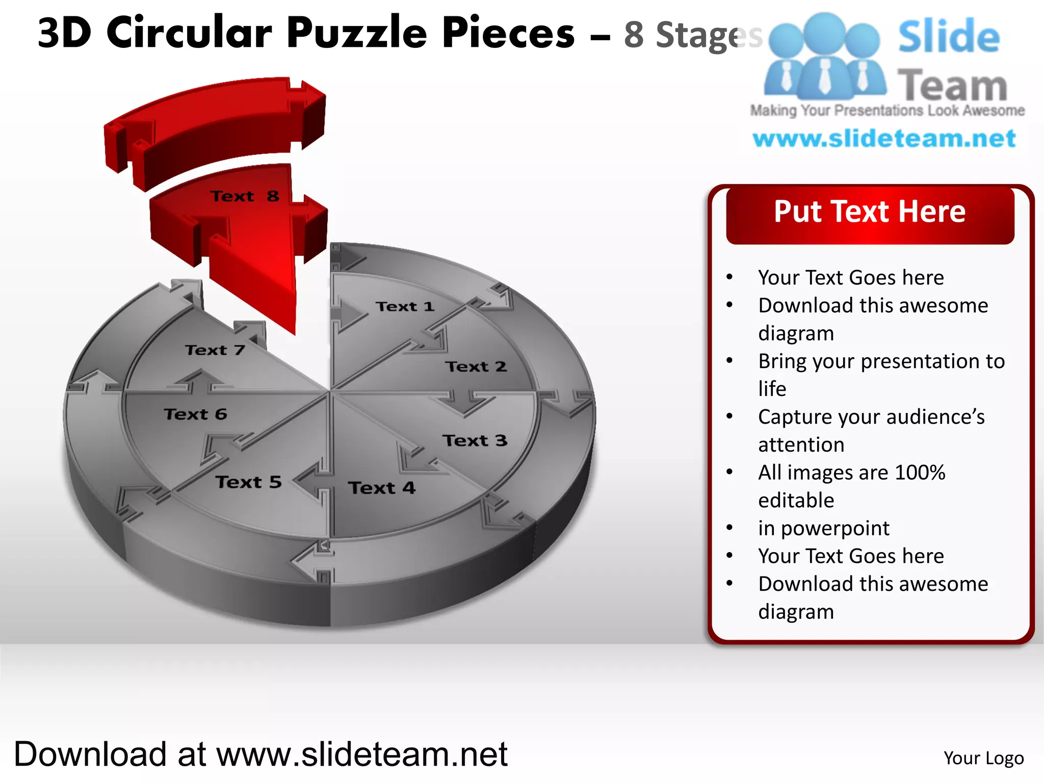 3D Circular Puzzle Pieces – 8 Stages


                                        Put Text Here
                                   •   Your Text Goes here
                                   •   Download this awesome
                                       diagram
                                   •   Bring your presentation to
                                       life
                                   •   Capture your audience’s
                                       attention
                                   •   All images are 100%
                                       editable
                                   •   in powerpoint
                                   •   Your Text Goes here
                                   •   Download this awesome
                                       diagram




Download at www.slideteam.net                             Your Logo
 