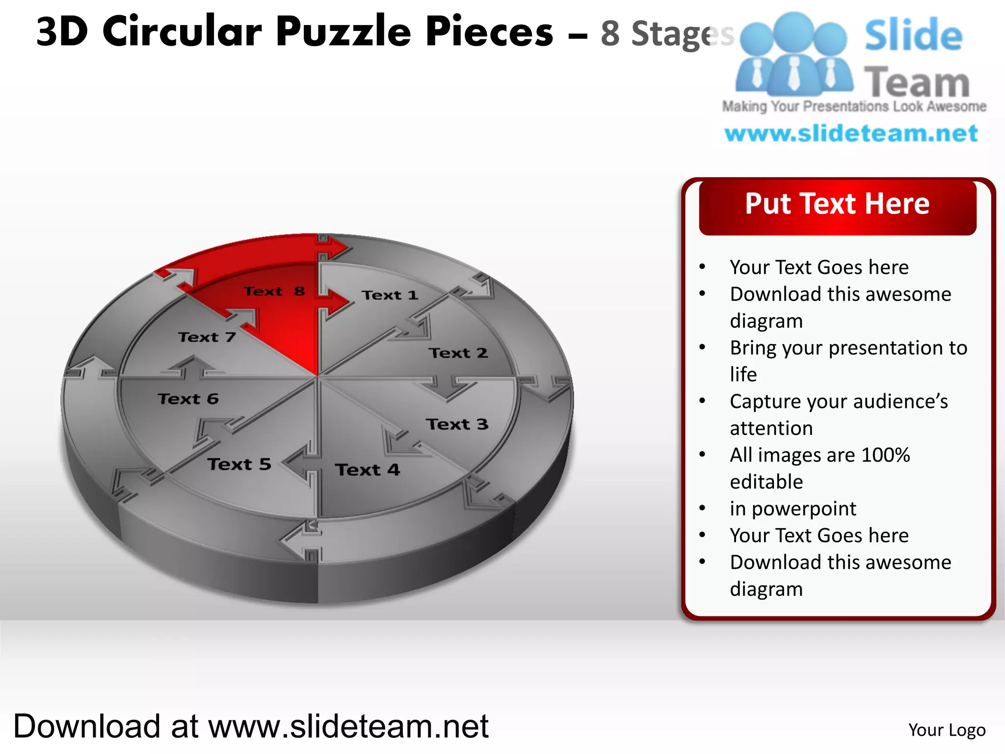 3D Circular Puzzle Pieces – 8 Stages


                                        Put Text Here
                                   •   Your Text Goes here
                                   •   Download this awesome
                                       diagram
                                   •   Bring your presentation to
                                       life
                                   •   Capture your audience’s
                                       attention
                                   •   All images are 100%
                                       editable
                                   •   in powerpoint
                                   •   Your Text Goes here
                                   •   Download this awesome
                                       diagram




Download at www.slideteam.net                             Your Logo
 