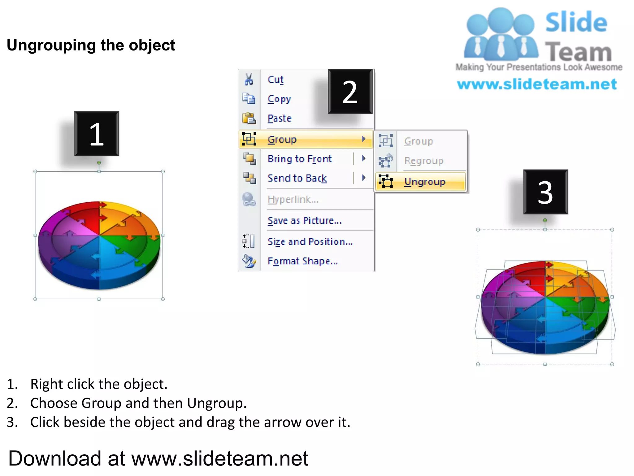 Ungrouping the object


                                                    2
            1
                                                         3




1. Right click the object.
2. Choose Group and then Ungroup.
3. Click beside the object and drag the arrow over it.

Download at www.slideteam.net
 