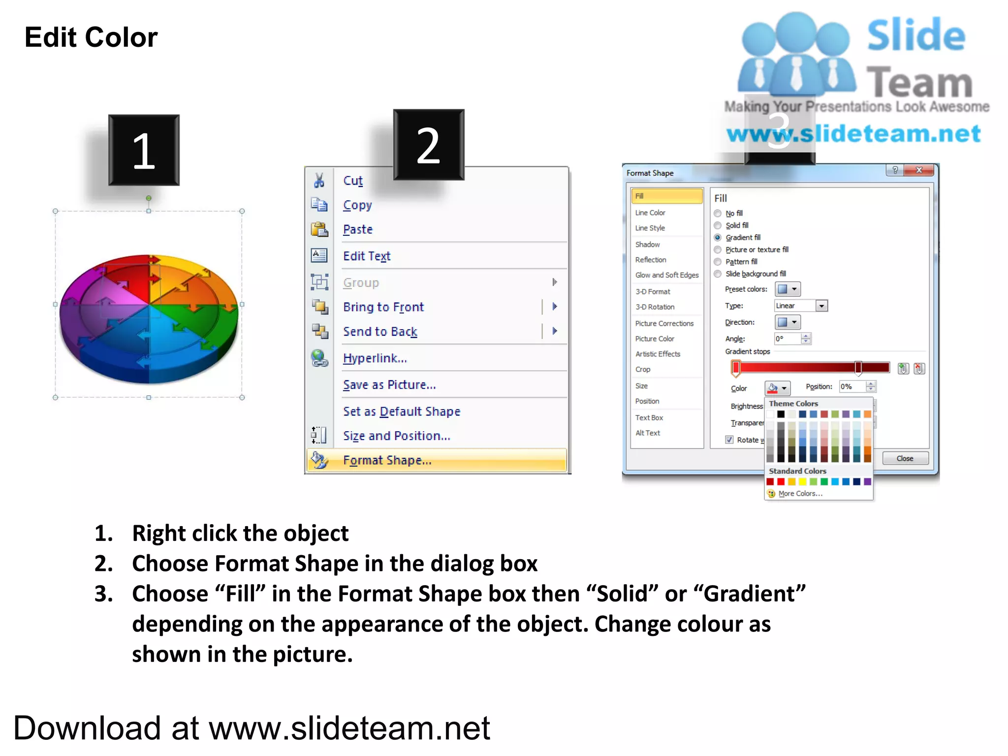 Edit Color



        1                          2                                3




     1. Right click the object
     2. Choose Format Shape in the dialog box
     3. Choose “Fill” in the Format Shape box then “Solid” or “Gradient”
        depending on the appearance of the object. Change colour as
        shown in the picture.


Download at www.slideteam.net
 