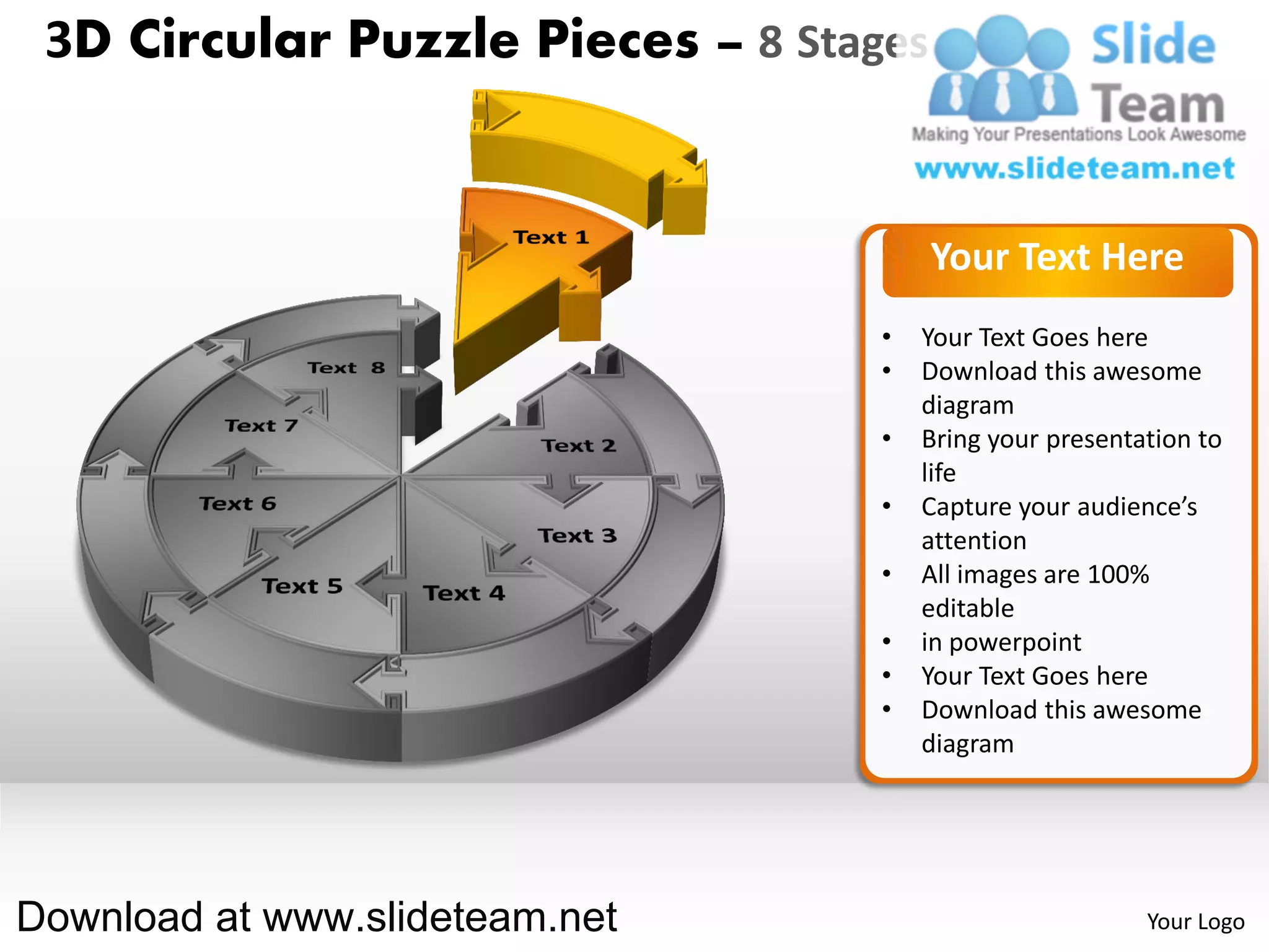 3D Circular Puzzle Pieces – 8 Stages


                                        Your Text Here
                                   •   Your Text Goes here
                                   •   Download this awesome
                                       diagram
                                   •   Bring your presentation to
                                       life
                                   •   Capture your audience’s
                                       attention
                                   •   All images are 100%
                                       editable
                                   •   in powerpoint
                                   •   Your Text Goes here
                                   •   Download this awesome
                                       diagram




Download at www.slideteam.net                             Your Logo
 