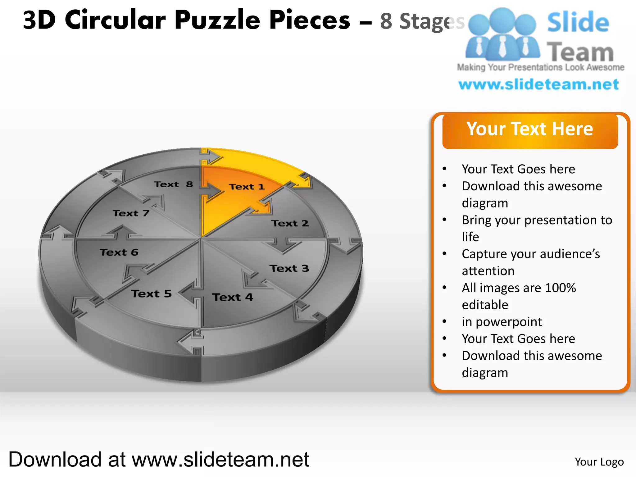 3D Circular Puzzle Pieces – 8 Stages


                                        Your Text Here
                                   •   Your Text Goes here
                                   •   Download this awesome
                                       diagram
                                   •   Bring your presentation to
                                       life
                                   •   Capture your audience’s
                                       attention
                                   •   All images are 100%
                                       editable
                                   •   in powerpoint
                                   •   Your Text Goes here
                                   •   Download this awesome
                                       diagram




Download at www.slideteam.net                             Your Logo
 