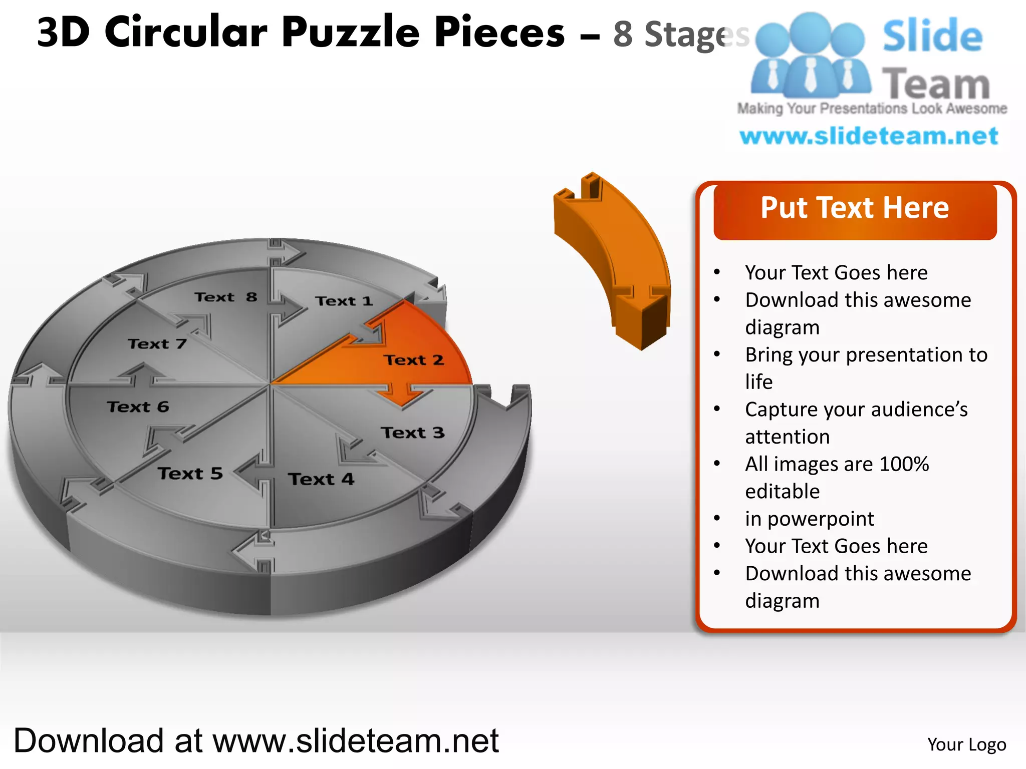 3D Circular Puzzle Pieces – 8 Stages


                                        Put Text Here
                                   •   Your Text Goes here
                                   •   Download this awesome
                                       diagram
                                   •   Bring your presentation to
                                       life
                                   •   Capture your audience’s
                                       attention
                                   •   All images are 100%
                                       editable
                                   •   in powerpoint
                                   •   Your Text Goes here
                                   •   Download this awesome
                                       diagram




Download at www.slideteam.net                             Your Logo
 